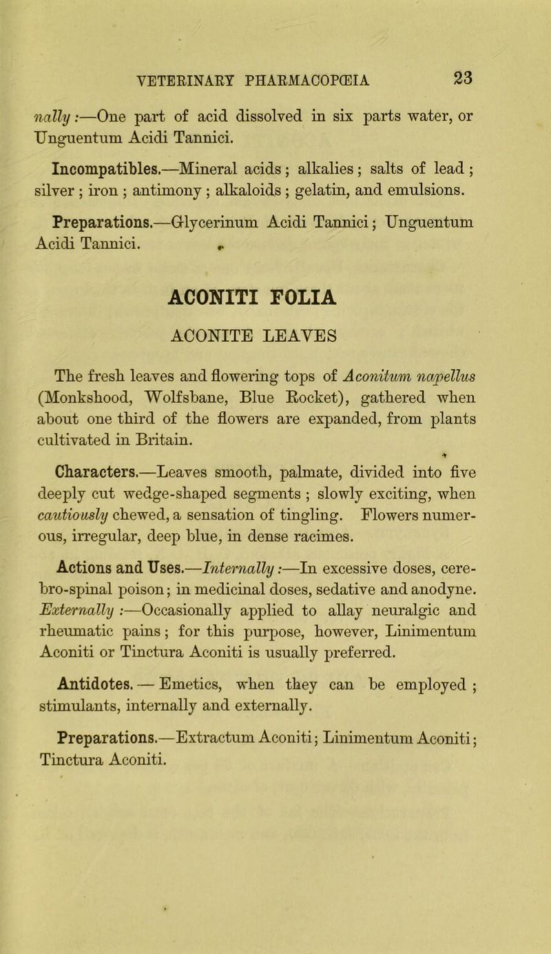 nally:—One part of acid dissolved in six parts water, or TJnguentiim Acidi Tannici. Incompatibles.—Mineral acids ; alkalies; salts of lead ; silver ; iron ; antimony ; alkaloids ; gelatin, and emulsions. Preparations.—Glycerimim Acidi Tannici; Unguentum Acidi Tannici. r ACONITI FOLIA ACONITE LEAVES The fresh leaves and flowering tops of Aconitum napellus (Monkshood, Wolfsbane, Blue Eocket), gathered when about one third of the flowers are expanded, from plants cultivated in Britain. Characters.—Leaves smooth, palmate, divided into flve deeply cut wedge-shaped segments ; slowly exciting, when cautiously chewed, a sensation of tingling. Flowers numer- ous, irregular, deep blue, in dense racimes. Actions and Uses.—Internally:—In excessive doses, cere- bro-spinal poison; in medicinal doses, sedative and anodyne. Externally ;—Occasionally applied to allay neuralgic and rheumatic pains; for this purpose, however, Linimentum Aconiti or Tinctura Aconiti is usually preferred. Antidotes. — Emetics, when they can be employed ; stimulants, internally and externally. Preparations.—Extractum Aconiti; Linimentum Aconiti; Tinctura Aconiti.