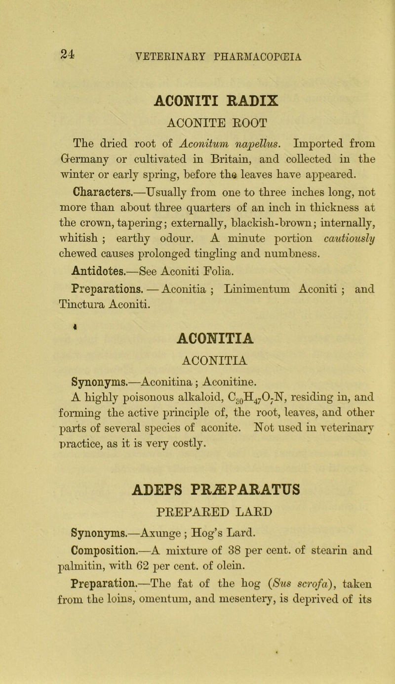 ACONITI RADIX ACONITE ROOT The dried root of Aconitum napellus. Imported from Germany or cultivated in Britain, and collected in the winter or early sj)rmg, before the leaves have appeared. Characters.—Usually from one to three inches long, not more than about three quarters of an inch in thickness at the crown, tapering; externally, blackish-brown; internally, whitish ; earthy odour. A minute portion cautiously chewed causes prolonged tingling and numbness. Antidotes.—See Aconiti Folia. Preparations. — Aconitia ; Linimentum Aconiti ; and Tinctura Aconiti. ACONITIA ACONITIA Synonyms.—Aconitina; Aconitine. A highly poisonous alkaloid, CgQll470jN, residing in, and forming the active principle of, the root, leaves, and other parts of several species of aconite. Not used in veterinary practice, as it is very costly. ADEPS PRiEPARATUS PREPARED LARD Synonyms.—Axunge ; Hog’s Lard. Composition.—A mixture of 38 per cent, of stearin and palmitin, with 62 per cent, of olein. Preparation.—The fat of the hog (8us scrofa^y taken from the loins, omentum, and mesenteiy, is deprived of its
