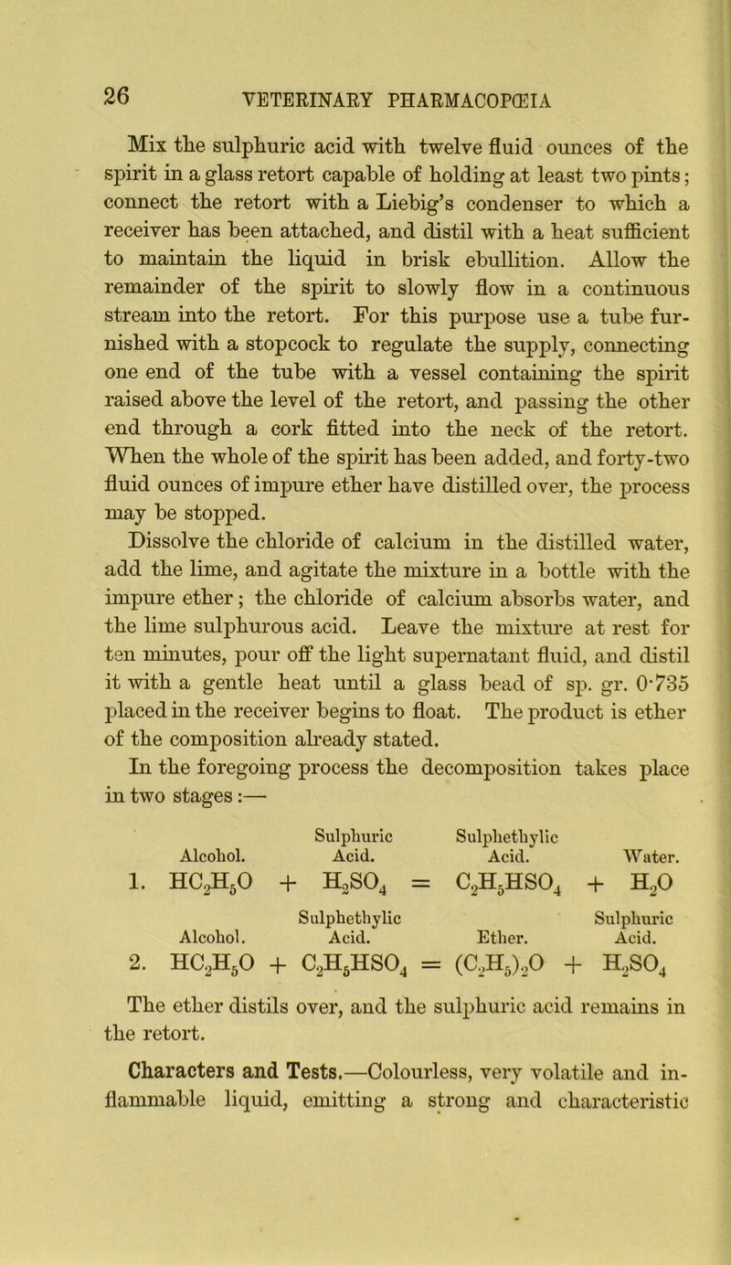 Mix tlie sulpRuric acid witli twelve fluid ounces of the spirit in a glass retort capable of holding at least two pints; connect the retort with a Liebig’s condenser to which a receiver has been attached, and distil with a heat sufficient to maintain the liquid in brisk ebullition. Allow the remainder of the spirit to slowly flow in a continuous stream into the retort. For this purpose use a tube fur- nished with a stopcock to regulate the supply, connecting one end of the tube with a vessel containing the spirit raised above the level of the retort, and passing the other end through a cork fitted into the neck of the retort. When the whole of the spirit has been added, and forty-two fluid ounces of impure ether have distilled over, the process may be stopped. Dissolve the chloride of calcium in the distilled water, add the lime, and agitate the mixture in a bottle with the impure ether; the chloride of calcium absorbs water, and the lime sulphurous acid. Leave the mixture at rest for ten minutes, pour off the light supernatant fluid, and distil it with a gentle heat until a glass bead of sp. gr. 0*735 placed in the receiver begins to float. The product is ether of the composition abeady stated. In the foregoing process the decomposition takes place in two stages:— Sulpluu’ic Alcohol. Acid. 1. HC2H5O + H0SO4 Sulphethylic Acid. C2H5HSO4 Water. + H2O Sulphethylic Sulphuric Alcohol. Acid. Ether. Acid. 2. HC2H5O 4- C2H5HSO, = (C2H5).20 + H2SO4 The ether distils over, and the sulphuric acid remains in the retort. Characters and Tests.—Colourless, very volatile and in- flammable liquid, emitting a strong and characteristic