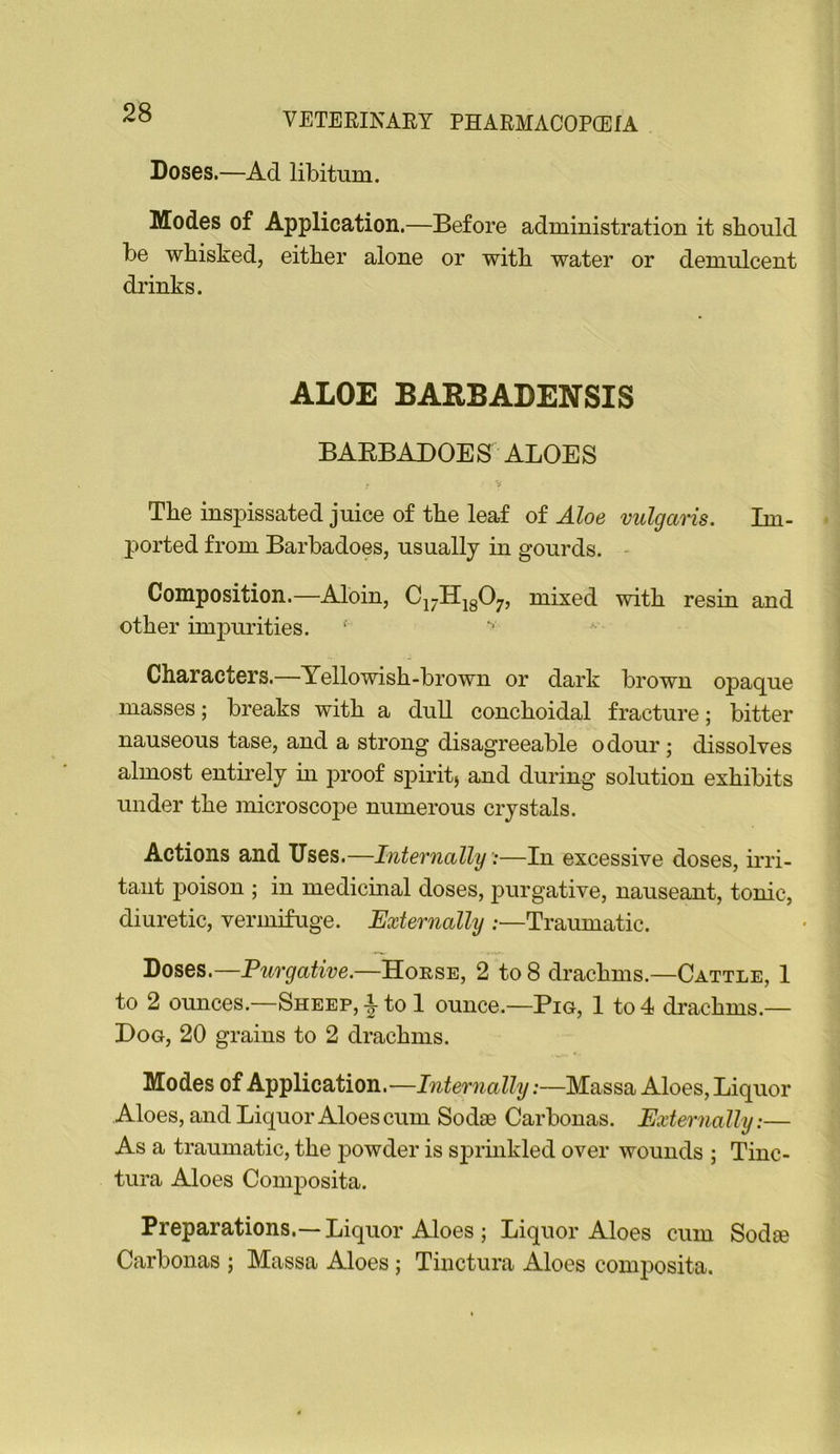 Doses.—Ad libitum. Modes of Application.—Before administration it should be whisked, either alone or with water or demulcent drinks. ALOE BARBADENSIS BAEBADOES ALOES If The inspissated juice of the leaf of Aloe vulgaris. Im- ported from Barbadoes, usually in gourds. - Composition.—Aloin, Ci7Hig07, mixed with resin and other impurities. Characters.—Yellowish-brown or dark brown opaque masses; breaks with a dull conchoidal fracture; bitter nauseous tase, and a strong disagreeable odour; dissolves almost entirely m proof spirit, and during solution exhibits under the microscope numerous crystals. Actions and Uses.—Internally ■;—In excessive doses, mi- tant poison ; in medicmal doses, purgative, nauseant, tonic, diuretic, vermifuge. Externally :—Traumatic. Doses.—Purgative.—Horse, 2 to 8 drachms.—Cattle, 1 to 2 ounces.—Sheep, i to 1 ounce.—Pig, 1 to 4 drachms.— Dog, 20 grains to 2 drachms. Modes of Application.—Internally:—Massa Aloes, Liquor Aloes, and Liquor Aloes cum Sodse Carbonas. Externally:— As a traumatic, the powder is sjirmkled over wounds ; Tinc- tura Aloes Composita. Preparations.—Liquor Aloes ; Liquor Aloes cum Sodse Carbonas ; Massa Aloes; Tinctura Aloes composita.