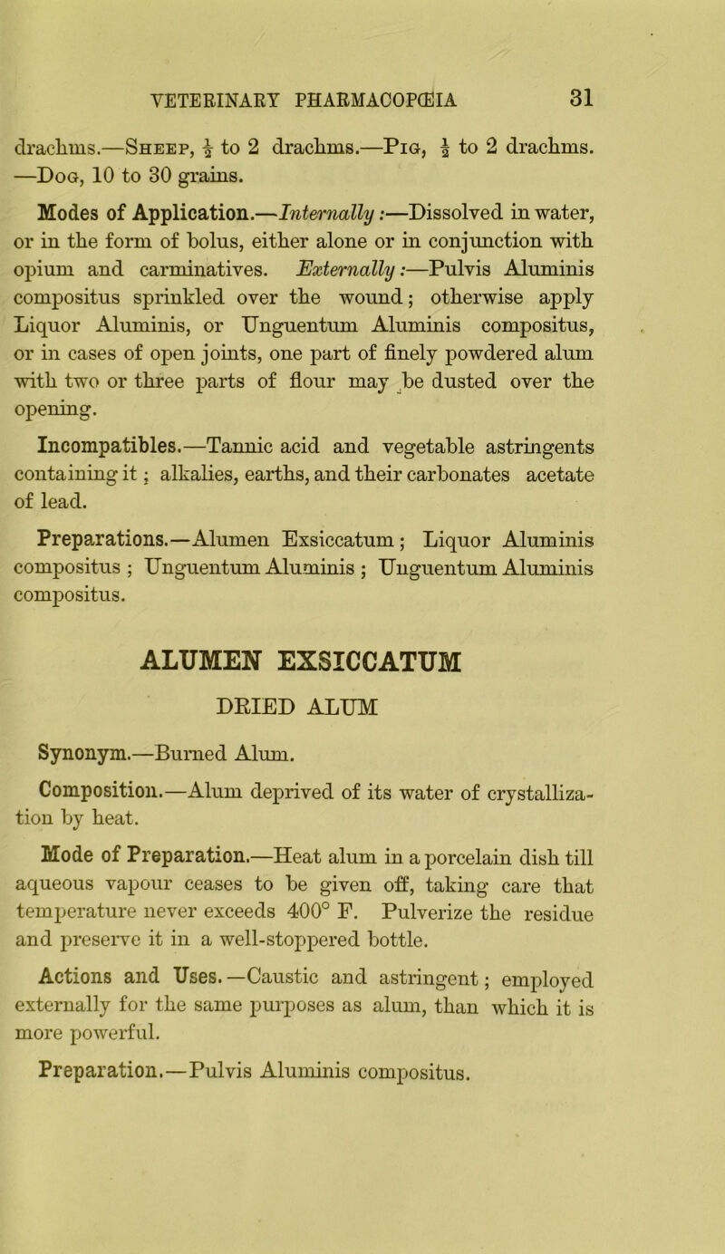 draclims.—Sheep, ^ to 2 draclims.—Pig, ^ to 2 drachms. —Dog, 10 to 30 grains. Modes of Application.—Internally:—Dissolved in water, or in the form of bolus, either alone or in conjunction with opium and carminatives. Externally:—Pulvis Aluminis compositus sprinkled over the wound; otherwise apply Liquor Aluminis, or Unguentum Aluminis compositus, or in cases of open joints, one part of finely powdered alum with two or three parts of flour may be dusted over the opening. Incompatibles.—Tannic acid and vegetable astringents containing it; alkalies, earths, and their carbonates acetate of lead. Preparations.—Alumen Exsiccatum; Liquor Aluminis compositus ; Unguentum Aluminis ; Unguentum Aluminis compositus. ALUMEN EXSICCATUM DEIED ALUM Synonym.—Burned Alum. Composition.—Alum deprived of its water of crystalliza- tion by heat. Mode of Preparation.—Heat alum in a porcelain dish till aqueous vapour ceases to be given off, taking care that temperature never exceeds 400° F. Pulverize the residue and preseiwe it in a well-stoppered bottle. Actions and Uses. —Caustic and astringent; employed externally for the same purposes as alum, than which it is more powerful. Preparation.—Pulvis Aluminis comj)ositus.