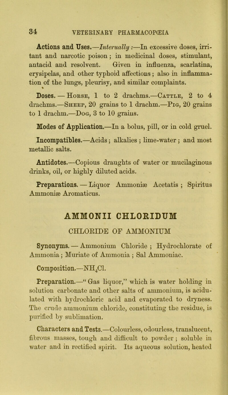 Actions and Uses,—Internally :—In excessive doses, irri- tant and narcotic poison; in medicinal doses, stimulant, antacid and resolvent. Given in influenza, scarlatina, erysipelas, and other typhoid affections ; also in inflamma- tion of the Imigs, pleurisy, and similar complaints. % Doses. — Horse, 1 to 2 drachms.—Cattle, 2 to 4 drachms.—Sheep, 20 grains to 1 drachm.—Pig, 20 grains to 1 drachm.—Dog, 3 to 10 grains. Modes of Application.—In a bolus, piU, or in cold gruel. Incompatihles.—Acids; alkalies ; lime-water ; and most metallic salts. Antidotes.—Copious di'aughts of water or mucilaginous drinks, oil, or highly diluted acids. Preparations. — Liquor Ammoniae Acetatis ; Spiritus Ammonise Aromaticus. AMMONII CHLORIDUM CIILOEIDE OF AMMONIUM Synonyms. — Ammonium Chloride ; Hydrochlorate of Ammonia; Muriate of Ammonia ; Sal Ammoniac. Composition.—NH^Cl. Preparation.—“ Gas liquor,” which is water holding in solution carbonate and other salts of ammonium, is acidu- lated with hydi’ochloric acid and evaporated to dryness. The cmde ammonium chloride, constituting the residue, is purified by sublimation. Characters and Tests.—Colourless, odourless, translucent, filnous masses, tough and difficult to powder ; soluble in water and in rectified s^jirit. Its aqueous solution, heated