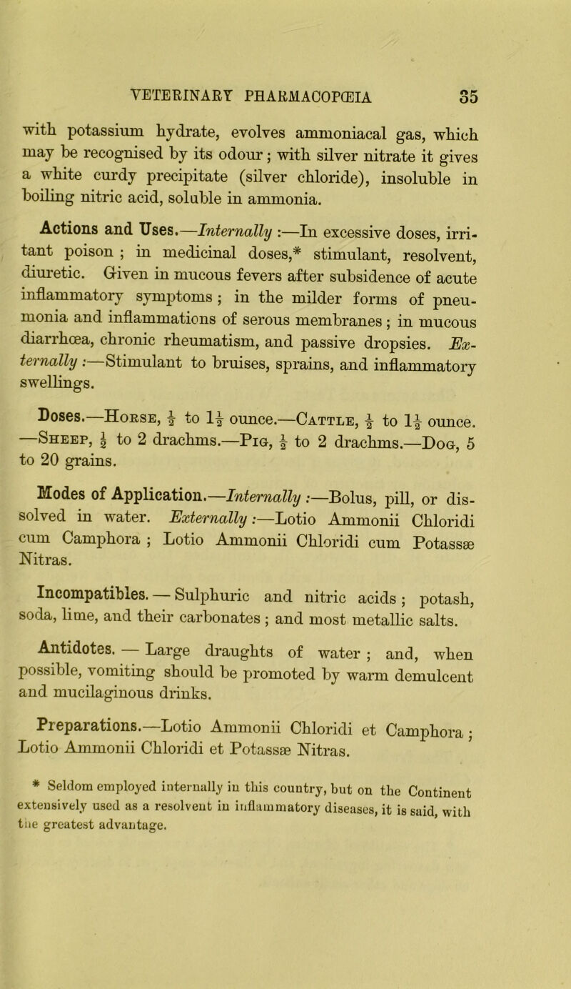 with potassium hydrate, evolves ammoniacal gas, which may be recognised by its odour; with silver nitrate it gives a white curdy precipitate (silver chloride), insoluble in boiling nitric acid, soluble in ammonia. Actions and Uses.—Internally :—In excessive doses, irri- tant poison ; in medicinal doses,* stimulant, resolvent, diuretic. Given in mucous fevers after subsidence of acute inflammatory symptoms ; in the milder forms of pneu- monia and inflammations of serous membranes ; in mucous diarrhoea, chronic rheumatism, and passive dropsies. Ex~ ternally : Stimulant to bruises, sprains, and inflammatory swellings. Doses. Horse, ^ to 1-|- ounce.—Cattle, ^ to 1-|- ounce. —Sheep, ^ to 2 di’achms.—Pig, | to 2 drachms.—Dog, 5 to 20 grains. Modes of Application.—.-—Bolus, pill, or dis- solved in water. Externally :—hotio Ammonii Chloridi cum Camphora ; Lotio Ammonii Chloridi cum Potassse Nitras. Incompatibles. — Sulphuric and nitric acids; potash, soda, lime, and their carbonates ; and most metallic salts. Antidotes. Large draughts of water ; and, when possible, vomiting should be promoted by warm demulcent and mucilaginous drinks. Preparations.—Lotio Ammonii Chloridi et Camphora j Lotio Ammonii Chloridi et Potassae Nitras. * Seldom employed internally in this country, but on the Continent extensively used as a resolvent in infliimmatory diseases, it is said with tne greatest advantage.