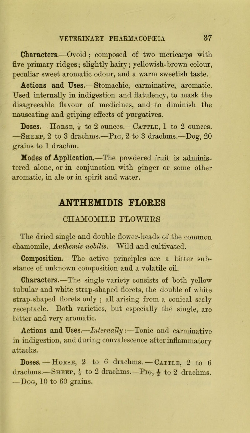 Characters.—Ovoid ; composed of two mericarps with five primary ridges; slightly hairy; yellowish-brown colour, peculiar sweet aromatic odour, and a warm sweetish taste. Actions and Uses.—Stomachic, carminative, aromatic. Used internally in indigestion and flatulency, to mask the disagreeable flavour of medicines, and to diminish the nauseating and griping effects of j3urgatives. Doses.— HonsE, to 2 omices.—Cattle, 1 to 2 ounces. —Sheep, 2 to 3 drachms.—Pig, 2 to 3 drachms.—Bog, 20 grains to 1 drachm. Modes of Application.—The powdered fruit is adminis- tered alone, or in conjunction with ginger or some other aromatic, in ale or in spirit and water. ANTHEMIDIS FLORES CHAMOMILE FLOWEES The dried single and double flower-heads of the common chamomile, Anthemis nobilis. Wild and cultivated. Composition.—The active principles are a bitter sub- stance of miknown composition and a volatile oil. Characters.—The single variety consists of both yellow tubular and white strap-shaped florets, the double of white strap-shaped florets only ; all arising from a conical scaly receptacle. Both varieties, but especially the single, are bitter and very aromatic. Actions and Uses.—Internally;—Tonic and carminative in indigestion, and during convalescence after inflammatory attacks. Doses. — Horse, 2 to 6 drachms. — Cattle, 2 to 6 drachms.—Sheep, I to 2 drachms.—Pig, | to 2 drachms. —Dog, 10 to 60 grains.