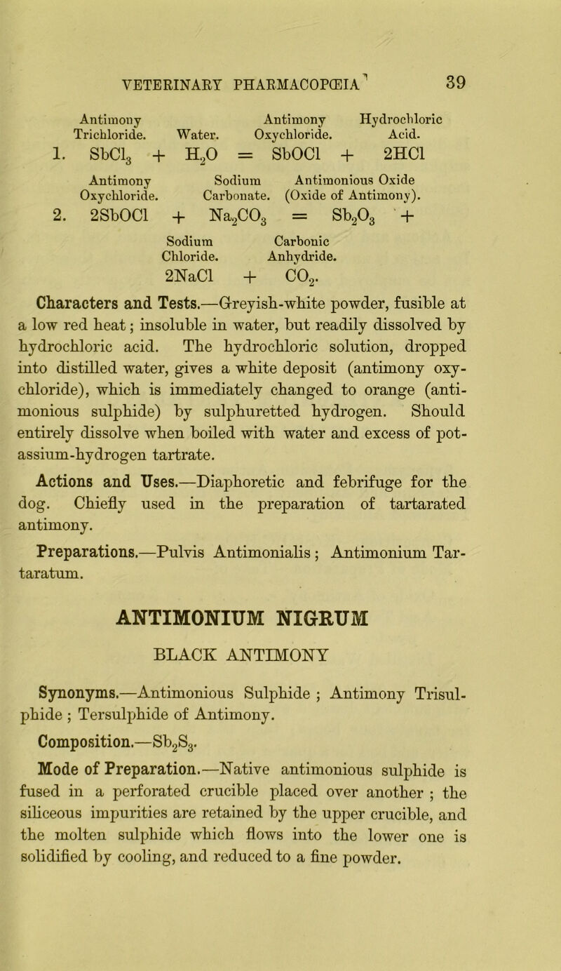 Antimony Antimony Hydrochloric Trichloride. Water. Oxychloride. Acid. 1. SbClg + HP = SbOCl + 2HC1 Antimony Sodium Antimonious Oxide Oxychloride. Carbonate. (Oxide of Antimony). 2. 2SbOCl + NapOg = SbPg + Sodium Carbonic Chloride. Anhydride. 2NaCl + CO2. Characters and Tests.—Greyisb-wbite powder, fusible at a low red beat; insoluble in water, but readily dissolved by bydrocbloric acid. Tbe bydrocbloric solution, dropped into distilled water, gives a white deposit (antimony oxy- chloride), which is immediately changed to orange (anti- monious sulphide) by sulphuretted hydrogen. Should entirely dissolve when boiled with water and excess of pot- assium-hydrogen tartrate. Actions and Uses.—Diaphoretic and febrifuge for the dog. Chiefly used in the preparation of tartarated antimony. Preparations.—Pulvis Antimonialis ; Antimonium Tar- taratum. ANTIMONIUM NIGRUM BLACK ANTIMONY Sjrnonyms.—Antimonious Sulphide ; Antimony Trisul- phide ; Tersulphide of Antimony. Composition.—SbgSg. Mode of Preparation.—Native antimonious sulphide is fused in a perforated crucible placed over another ; the sihceous impurities are retained by the upper crucible, and the molten sulphide which flows into the lower one is solidified by cooling, and reduced to a fine powder.