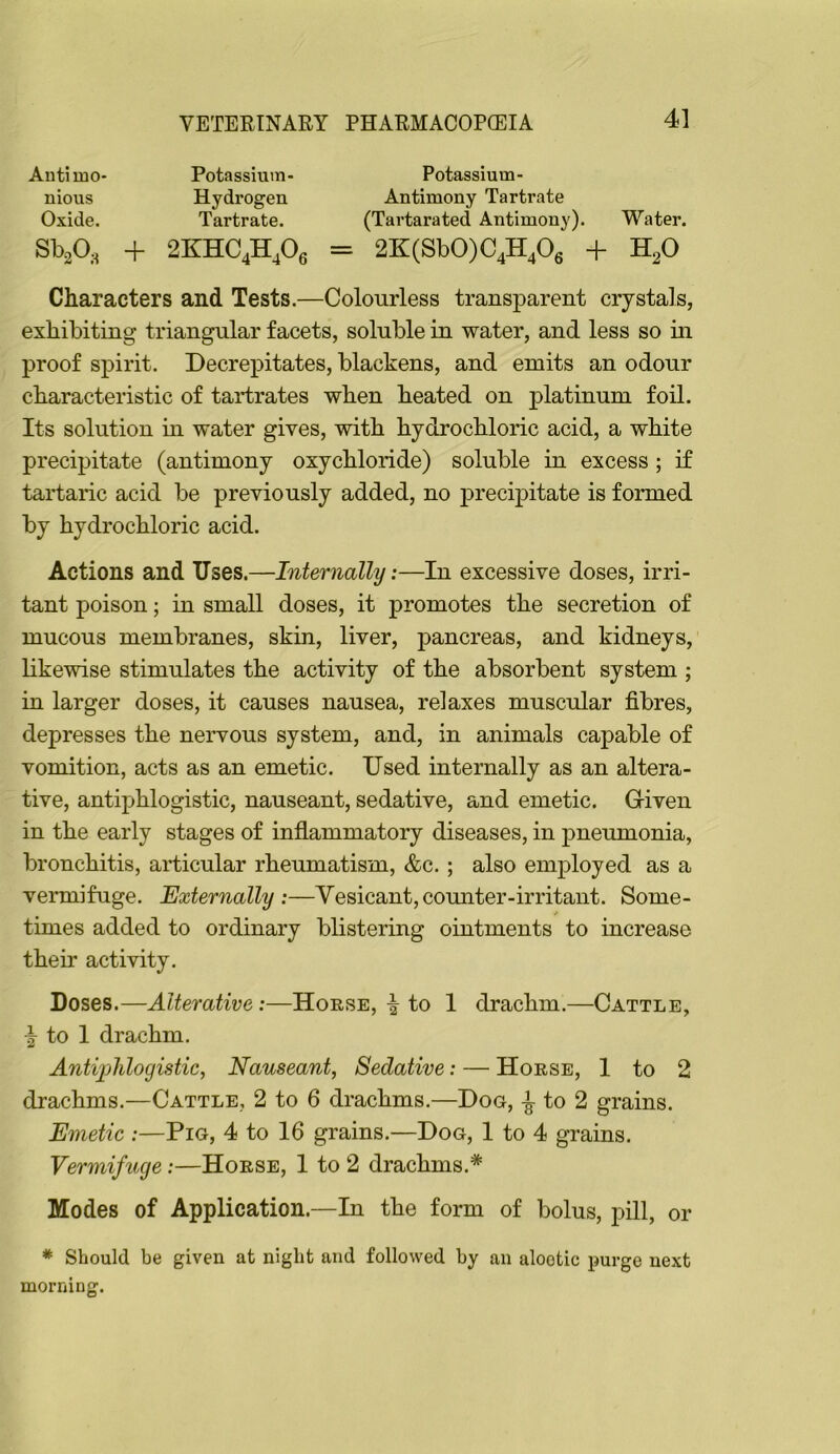 4] Anti mo- Potassium- Potassium- nious Hydrogen Antimony Tartrate Oxide. Tartrate. (Tartarated Antimony). Water. Sb^O, + 2KHC4H^Oe = 2K(Sb0)C4H406 + H2O Characters and Tests.—Colourless transparent crystals, exhibiting triangular facets, soluble in water, and less so in proof spirit. Decrepitates, blackens, and emits an odour characteristic of tartrates when heated on platinum foil. Its solution m water gives, with hydrochloric acid, a white precipitate (antimony oxychloride) soluble in excess ; if tartaric acid be previously added, no precipitate is formed by hydrochloric acid. Actions and Uses.—Internally;—In excessive doses, irri- tant poison; in small doses, it promotes the secretion of mucous membranes, skin, liver, pancreas, and kidneys, likewise stimulates the activity of the absorbent system ; in larger doses, it causes nausea, relaxes muscular fibres, depresses the nervous system, and, in animals capable of vomition, acts as an emetic. Used internally as an altera- tive, antiphlogistic, nauseant, sedative, and emetic. Given in the early stages of inflammatory diseases, in pneumonia, bronchitis, articular rheumatism, &c. ; also employed as a vermifuge. Externally:—Vesicant,counter-irritant. Some- times added to ordinary bhstering ointments to increase their activity. Doses.—Alterative;—Horse, i to 1 drachm.—Cattle, \ to 1 drachm. Antiphlogistic, Nauseant, Sedative: — Horse, 1 to 2 drachms.—Cattle, 2 to 6 drachms.—Dog, to 2 grains. Emetic :—Pig, 4 to 16 grains.—Dog, 1 to 4 grains. Vermifuge:—Horse, 1 to 2 drachms.* Modes of Application.—In the form of bolus, pill, or * Should be given at night and followed by an alootic purge next morning.