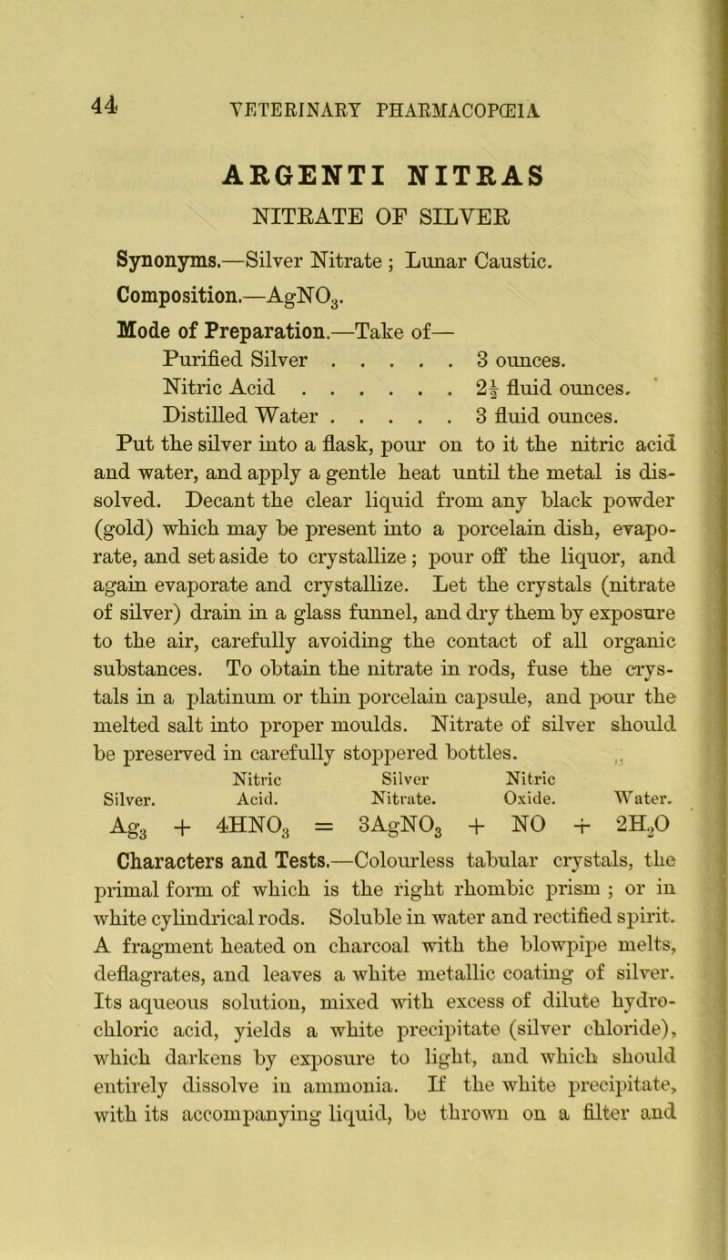 ARGENTI NITRAS NITEATE OF SILVEE Synonyms,—Silver NTitrate ; Lunar Caustic. Composition.—AgN O3. Mode of Preparation.—Take of— Purified Silver 3 ounces. Nitric Acid 2| fluid ounces. Distilled Water 3 fluid ounces. Put tlie silver into a flask, pour on to it the nitric acid and water, and apply a gentle heat until the metal is dis- solved. Decant the clear liquid from any black powder (gold) which may be present mto a porcelain dish, evapo- rate, and set aside to crystallize; pour off the liquor, and again evaporate and crystallize. Let the crystals (nitrate of silver) drain in a glass funnel, and dry them by exposure to the air, carefully avoidmg the contact of all organic substances. To obtain the nitrate in rods, fuse the ci-ys- tals in a platinum or thin porcelain capsule, and pour the melted salt into proper moulds. Nitrate of silver should be preserved in carefully stoppered bottles. Nitric Silver Nitric Silver. Acid. Nitrate. Oxide. Water. Ag3 + 4HNO3 = 3AgN03 + NO + 2H.,0 Characters and Tests.—Colourless tabular crystals, the primal form of which is the right rhombic prism ; or in white cylindrical rods. Soluble in water and rectified spirit. A fragment heated on charcoal with the blowpipe melts, deflagrates, and leaves a white metallic coating of silver. Its aqueous solution, mixed with excess of dilute hydro- chloric acid, yields a white precipitate (silver chloride), which darkens by exposure to light, and which should entirely dissolve in ammonia. D the white precipitate, with its accompanying liquid, be thrown on a filter and