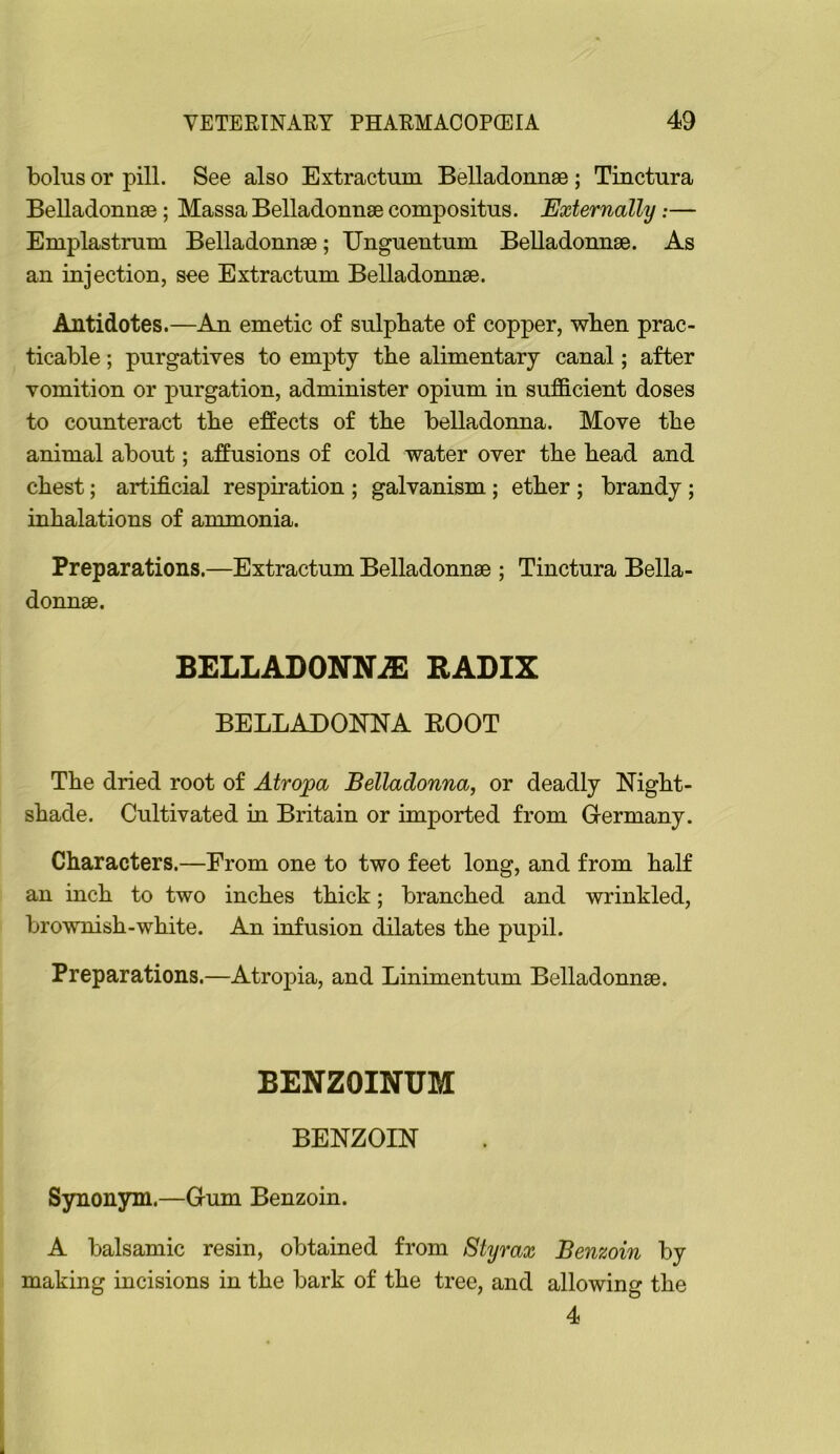 bolus or pill. See also Extractum Belladonnse; Tinctura Belladonnse; Massa Belladonnse compositus. Externally:— Emplastniui Belladonnse; Unguentum Belladonnse. As an injection, see Extractum Belladonnse. Antidotes.—An emetic of sulphate of copper, when prac- ticable ; purgatives to empty the alimentary canal; after vomition or purgation, administer opium in sufficient doses to counteract the effects of the belladonna. Move the animal about; affusions of cold water over the head and chest; artificial respiration ; galvanism; ether ; brandy; inhalations of ammonia. Preparations.—Extractum Belladonnae ; Tinctura Bella- donnee. BELLADONNiE RADIX BELLADONNA BOOT The dried root of Atropa Belladonna, or deadly Night- shade. Cultivated in Britain or imported from Germany. Characters.—From one to two feet long, and from half an inch to two inches thick; branched and wrinkled, brownish-white. An infusion dilates the pupil. Preparations.—Atropia, and Linimentum Belladonnse. BENZOINUM BENZOIN Synonym.—Gum Benzoin. A balsamic resin, obtained from Styrax Benzoin by making incisions in the bark of the tree, and allowing the 4