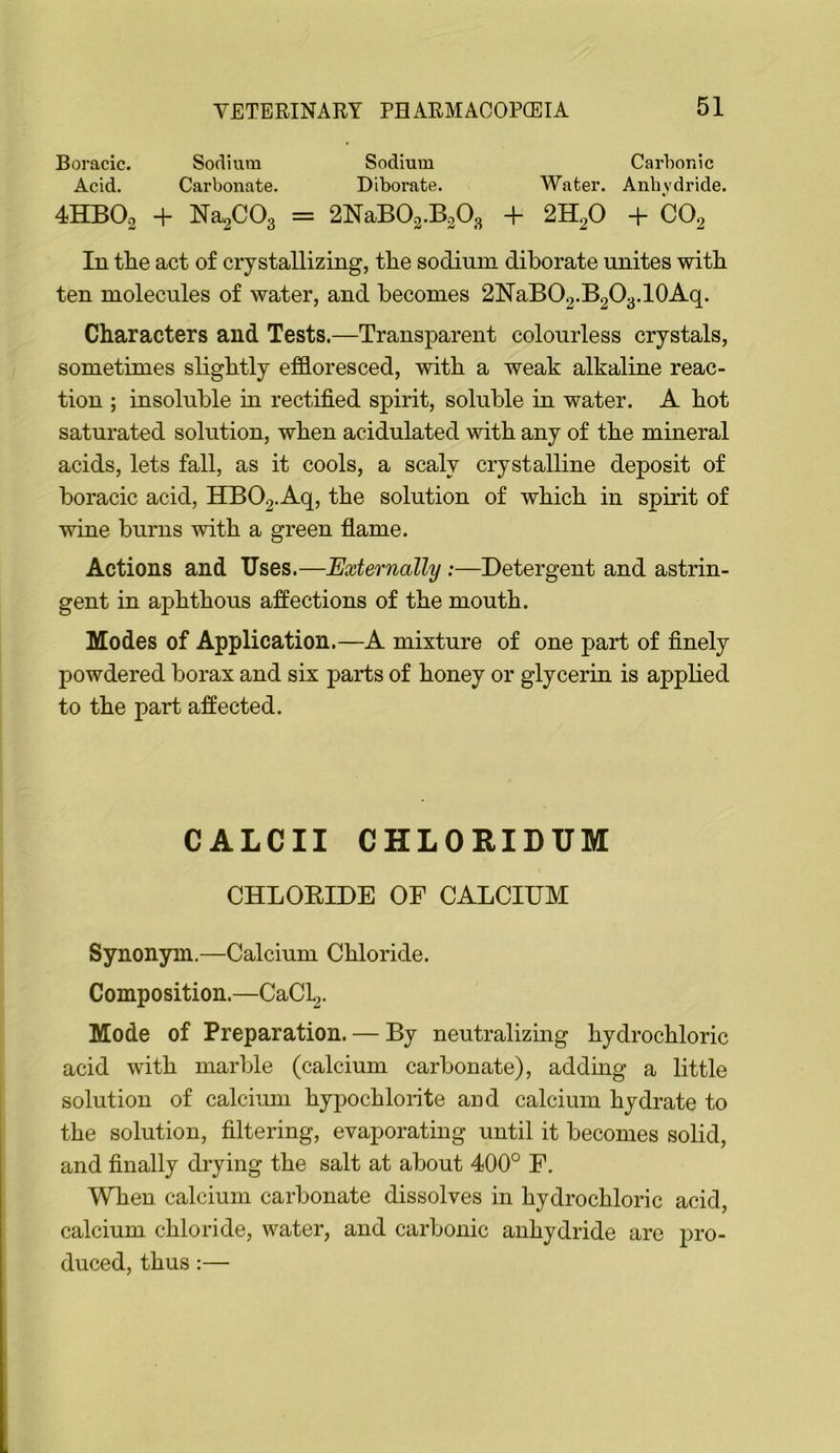 Boracic. Sodium Sodium Carbonic Acid. Carbonate. Diborate. Water. Anhydride. 4HBO2 + NaaCOg = 2NaB02.B20g + 2H2O + CO2 In tlie act of crystallizing, the sodium diborate unites with ten molecules of water, and becomes 2NaBO2.B2O3.lOAq. Characters and Tests.—Transparent colourless crystals, sometimes slightly ef&oresced, with a weak alkaline reac- tion ; insoluble in rectified spirit, soluble in water. A hot saturated solution, when acidulated with any of the mineral acids, lets fall, as it cools, a scaly crystalline deposit of boracic acid, HB02.Aq, the solution of which in spirit of wine burns with a green flame. Actions and Uses.—Externally:—Detergent and astrin- gent in aphthous affections of the mouth. Modes of Application.—A mixture of one part of finely powdered borax and six parts of honey or glycerin is applied to the part affected. CALCII CHLORIDUM CHLOEIDE OF CALCIUM Synonym.—Calcium Chloride. Composition.—CaCl2. Mode of Preparation. — By neutralizmg hydrochloric acid with marble (calcium carbonate), adding a little solution of calciimi hypochlorite and calcium hydrate to the solution, filtering, evaporating until it becomes solid, and finally drying the salt at about 400° F. When calcium carbonate dissolves in hydrochloric acid, calcium chloride, water, and carbonic anhydride are pro- duced, thus:—