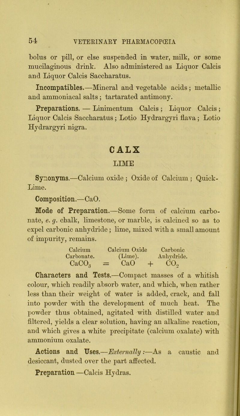 bolus or pill, or else suspended in water, milk, or some mucilaginous drink. Also administered as Liquor Calcis and Liquor Calcis Saccbaratus. Incompatibles.—Mineral and vegetable acids ; metallic and ammoniacal salts ; tartarated antimony. Preparations. — Linimentum Calcis ; Liquor Calcis ; Liquor Calcis Saccbaratus ; Lotio Hydrargyri flava; Lotio Hydrargyri nigra. CALX LIME Synonyms.—Calcium oxide ; Oxide of Calcium ; Quick- Lime. Composition.—CaO. Mode of Preparation.—Some form of calcium carbo- nate, e. g. cbalk, limestone, or marble, is calcmed so as to expel carbonic anhydride ; lime, mixed with a small amount of impurity, remains. Calcium Calcium Oxide Carbonic Carbonate. (Lime). Anhydride. CaCOa = CaO -b CO,, Characters and Tests.—Compact masses of a whitish colour, which readily absorb water, and which, when rather less than their weight of water is added, crack, and fall into powder with the development of much heat. The powder thus obtained, agitated with distilled water and filtered, yields a clear solution, having an alkaline reaction, and which gives a white precipitate (calcium oxalate) with ammonium oxalate. Actions and Uses.—Externally :—As a caustic and desiccant, dusted over the part affected. Preparation —Calcis Hydras.