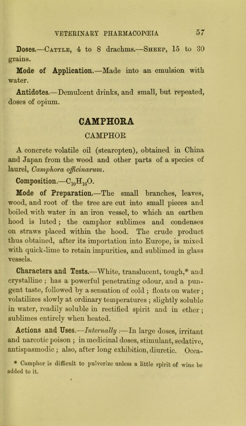 Doses.—Cattle, 4 to 8 draclims.—Sheep, 15 to 30 grains. Mode of Application.—Made into an emulsion with water. Antidotes.—Demulcent drinks, and small, but repeated, doses of opium. CAMPHORA CAMPHOE A concrete volatile oil (stearopten), obtained in China and Japan from the wood and other parts of a species of laurel. Camphor a officinarum. Composition. ^10^16^* Mode of Preparation.—The small branches, leaves, wood, and root of the tree are cut into small pieces and boiled with water in an iron vessel, to which an earthen hood is luted; the camphor sublimes and condenses on straws placed within the hood. The crude product thus obtamed, after its importation into Europe, is mixed with quick-lime to retain impurities, and sublimed in glass vessels. Characters and Tests.—White, translucent, tough,* aud crystalline ; has a powerful penetrating odour, and a pun- gent taste, followed by a sensation of cold ; floats on water; volatilizes slowly at ordinary temperatures ; slightly soluble in water, readily soluble in rectified spirit and in ether ; sublimes entirely when heated. Actions and Uses.—Internally —In large doses, irritant and narcotic poison ; in medicinal doses, stimulant, sedative, antispasmodic ; also, after long exhibition, diuretic. Occa- * Camphor is difficult to pulverize unless a little spirit of wine he added to it.