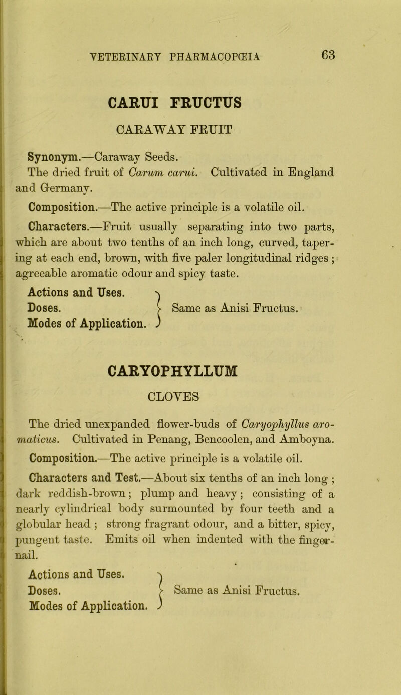 CARUI FRUCTUS CAEAWAY FEUIT Synonym.—Caraway Seeds. The dried fruit of Carum carui. Cultivated in England and Gernianv. Composition.—The active principle is a volatile oil. Characters.—Fruit usually separating into two parts, which are about two tenths of an inch long, curved, taper- ing at each end, brown, -with five paler longitudinal ridges ; agreeable aromatic odour and spicy taste. Actions and Uses. Doses. > Same as Anisi Fructus. Modes of Application. J CARYOPHYLLUM CLOVES The dried unexpanded flower-buds of CaryopJiyllus aro- maticus. Cultivated in Penang, Bencoolen, and Amboyna. Composition.—The active principle is a volatile oil. Characters and Test.—About six tenths of an inch long ; dark reddish-brown; plump and heavy; consisting of a nearly cylmdrical body surmounted by four teeth and a globular head ; strong fragrant odour, and a bitter, spicy, pungent taste. Emits oil when indented with the finger- nail. Actions and Uses. Doses. Modes of Application. Same as Anisi Fructus.