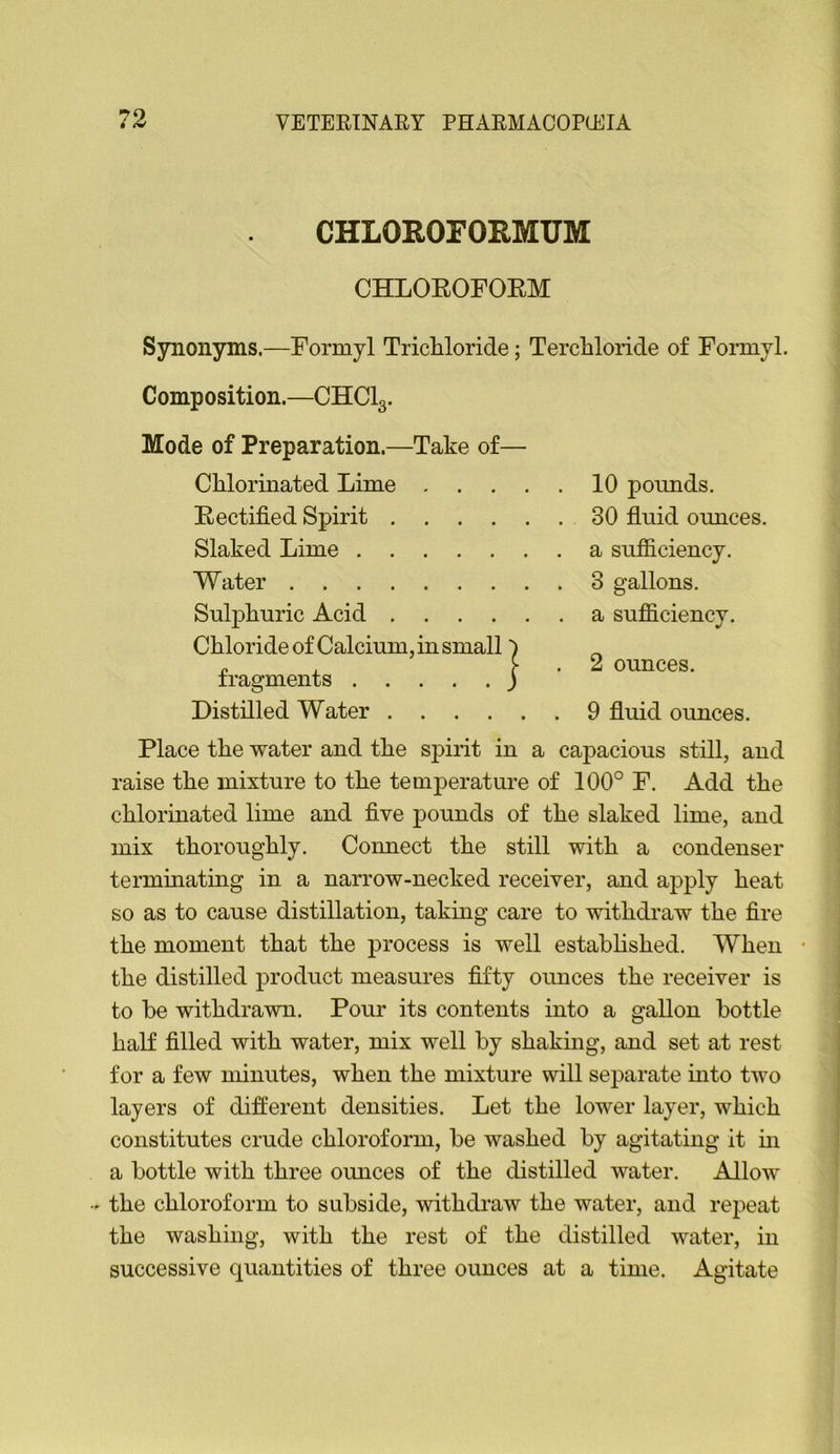 CHLOROFORMUM CHLOROFOEM Synonyms.—Formyl Tricliloride; Tercbloride of Fonnyl. Composition.—CHCI3. Mode of Preparation.—Take of— CMorinated Lime . . . . Rectified Spirit Slaked Lime Water Sul]3liuric Acid Chloride of Calcium, in small fragments ) Distilled Water 10 pounds. 30 fluid ounces, a sufficiency. 3 gallons, a sufficiency. 2 ounces. 9 fluid ounces. Place the water and the spirit in a capacious still, and raise the mixture to the temperature of 100° F. Add the chlorinated lime and five pounds of the slaked lime, and mix thoroughly. Connect the still with a condenser terminating in a narrow-necked receiver, and apply heat so as to cause distillation, taking care to withdraw the fire the moment that the process is well estahhshed. When • the distilled product measures fifty oimces the receiver is to be withdrawn. Pour its contents into a gallon bottle haK filled with water, mix well by shakmg, and set at rest for a few minutes, when the mixture will separate into two layers of different densities. Let the lower layer, which constitutes crude chloroform, be washed by agitating it hi a bottle with three omices of the distilled water. Allow »the chloroform to subside, withdraw the water, and repeat the washing, with the rest of the distilled water, in successive quantities of three ounces at a time. Agitate