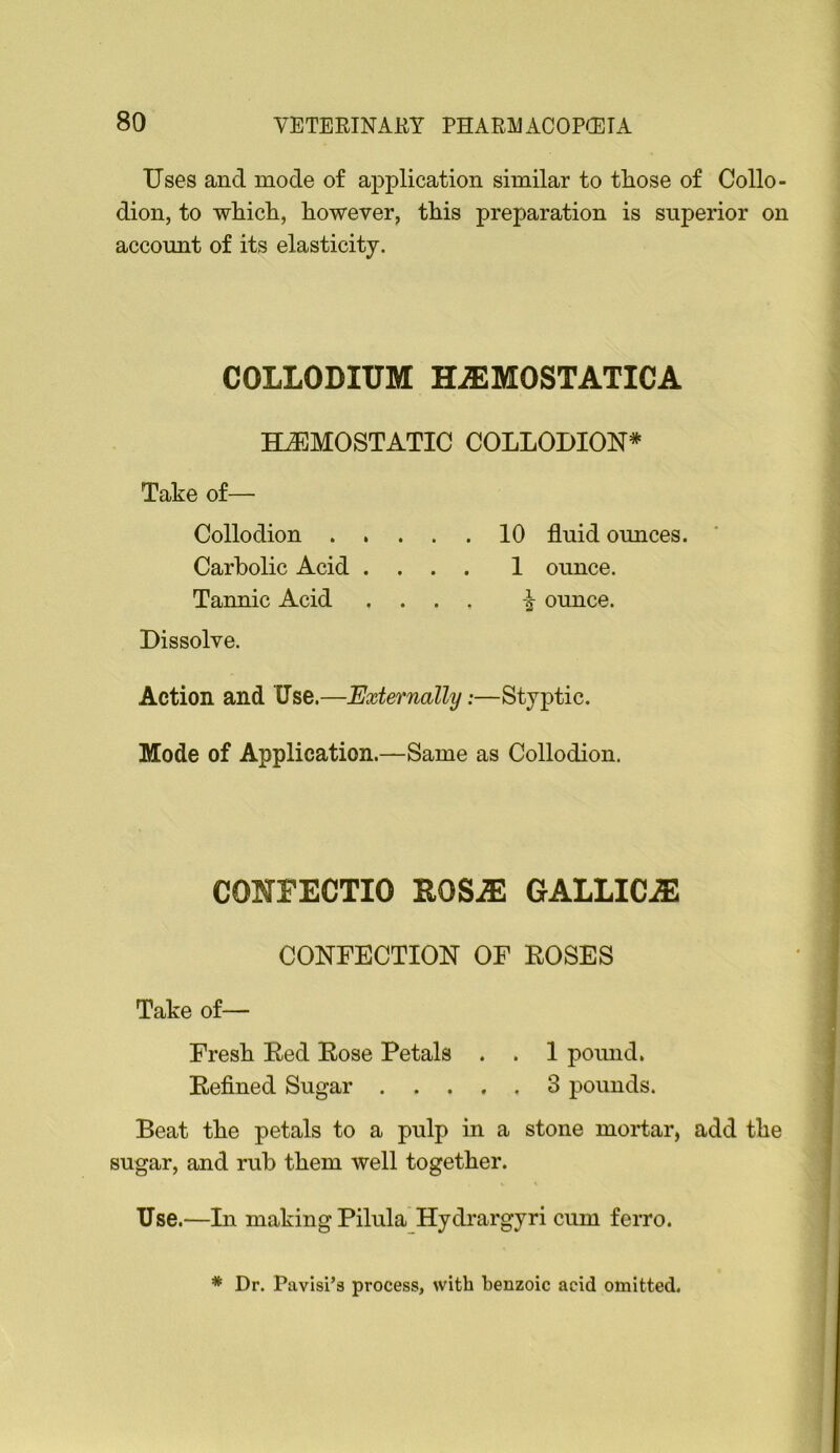 Uses and mode of application similar to tliose of Collo- dion, to whicR, however, this preparation is superior on account of its elasticity. COLLODIUM HiEMOSTATICA HJEMOSTATIC COLLODION* Take of— Collodion 10 fluid ounces. Carbolic Acid .... 1 ounce. Tannic Acid .... ounce. Dissolve. Action and Use.—Externally:—Styptic. Mode of Application.—Same as Collodion. CONrECTIO ROSiE GALLICJE CONFECTION OF ROSES Take of— Fresh Red Rose Petals . . 1 poiuid. Refined Sugar 3 pounds. Beat the petals to a pulp in a stone mortar, add the sugar, and rub them well together. Use.—In making Pilula Hydrargyri cum ferro. ^ Dr. Pavisi’s process, with benzoic acid omitted.