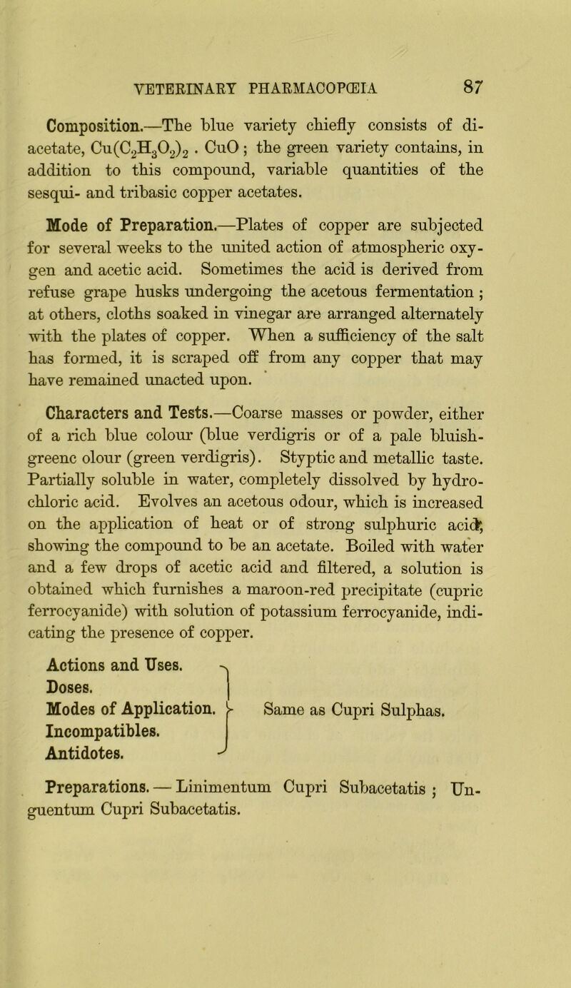 Composition.—Tlie blue variety chiefly consists of di- acetate, Cu(C2H302)2 • CuO; the green variety contains, in addition to this compound, variable quantities of the sesqui- and tribasic copper acetates. Mode of Preparation.—Plates of copper are subjected for several weeks to the miited action of atmospheric oxy- gen and acetic acid. Sometimes the acid is derived from refuse grape husks undergoing the acetous fermentation ; at others, cloths soaked in vinegar are arranged alternately with the plates of copper. When a sufficiency of the salt has formed, it is scraped off from any cojpper that may have remained unacted upon. Characters and Tests.—Coarse masses or powder, either of a rich blue colour (blue verdigris or of a pale bluish- greenc olour (green verdigris). Styptic and metallic taste. Partially soluble in water, completely dissolved by hydro- chloric acid. Evolves an acetous odour, which is increased on the application of heat or of strong sulphuric acid; showing the compound to be an acetate. Boiled with water and a few drops of acetic acid and filtered, a solution is obtained which furnishes a maroon-red precipitate (cupric ferrocyanide) with solution of potassium ferrocyanide, indi- cating the presence of copper. Actions and Uses. Doses. Modes of Application. Incompatibles. Antidotes. Same as Cupri Sulphas. Preparations. — Linimentum Cupri Subacetatis ; Un- guentum Cupri Subacetatis.