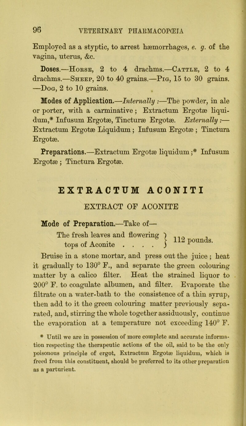 Employed as a styptic, to arrest hsemorrhages, e. g. of tlie vagina, uterus, &c. Doses.—Horse, 2 to 4 drachms.—Cattle, 2 to 4 drachms.—Sheep, 20 to 40 grains.—Pig, 15 to 30 grains. —Dog, 2 to 10 grains. Modes of Application.—Internally ;—The powder, in ale or porter, with a carminative ; Extractum Ergotse liqui- dum,* Infusum Ergotse, Tincturae Ergotse. Externally :— Extractum Ergotae Liquidum; Infusum Ergotae ; Tinctura Ergotae. Preparations.—Extractum Ergotae liquidum Infusum Ergotae; Tinctura Ergotae. EXTRACTUM ACONITI EXTEACT OF ACONITE Mode of Preparation.—Take of— The fresh leaves and flowering tops of Aconite .... I 112 pounds. Bruise in a stone moidar, and press out the juice ; heat it gradually to 130° F., and separate the green colouring matter by a calico filter. Heat the strained liquor to . 200° F. to coagulate albumen, and filter. Evaporate the filtrate on a water-bath to the consistence of a thin syrup, then add to it the green colouring matter previously sepa- rated, and, stirring the whole together assiduously, continue the evaporation at a temperature not exceedmg 140° F. * Until we are in possession of more complete and accurate informa- tion respecting the therapeutic actions of the oil, said to be the only poisonous principle of ergot, Extractum Ergota) liquidum, which is freed from this constituent, should he preferred to its other preparation as a parturient.