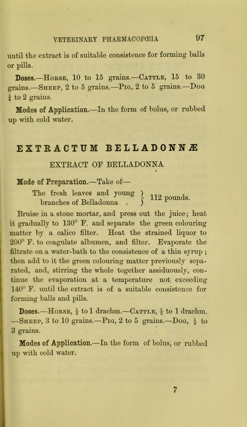 until tlie extract is of suitable consistence for forming balls or pills. Doses.—Hoese, 10 to 15 grains.—Cattle, 15 to 30 grains.—Sheep, 2 to 5 grains.—Pig, 2 to 5 grains.—Dog to 2 grains. Modes of Application.—In tbe form of bolus, or rubbed up with cold water. EXTRACTUM BELLADONNiE EXTEACT OF BELLADONNA Mode of Preparation.—Take of— Tbe fresh leaves and yomig branches of Belladomia . Bruise in a stone mortar, and press out the juice; heat it gradually to 130° F. and separate the green colouring matter by a calico filter. Heat the strained liquor to 200° F. to coagulate albumen, and filter. Evaporate the filtrate on a water-bath to the consistence of a thin syrup ; then add to it the green colouring matter previously sepa- rated, and, stirring the whole together assiduously, con- tinue the evaporation at a temperature not exceeding 140° F. until the extract is of a suitable consistence for forming balls and pills. Doses.—Hoese, to 1 drachm.—Cattle, ^ to 1 drachm. —Sheep, 3 to 10 grains.—Pig, 2 to 5 grains.—Dog, ^ to 3 grains. Modes of Application.—In the form of bolus, or rubbed up with cold water. 1 112 pounds. 7