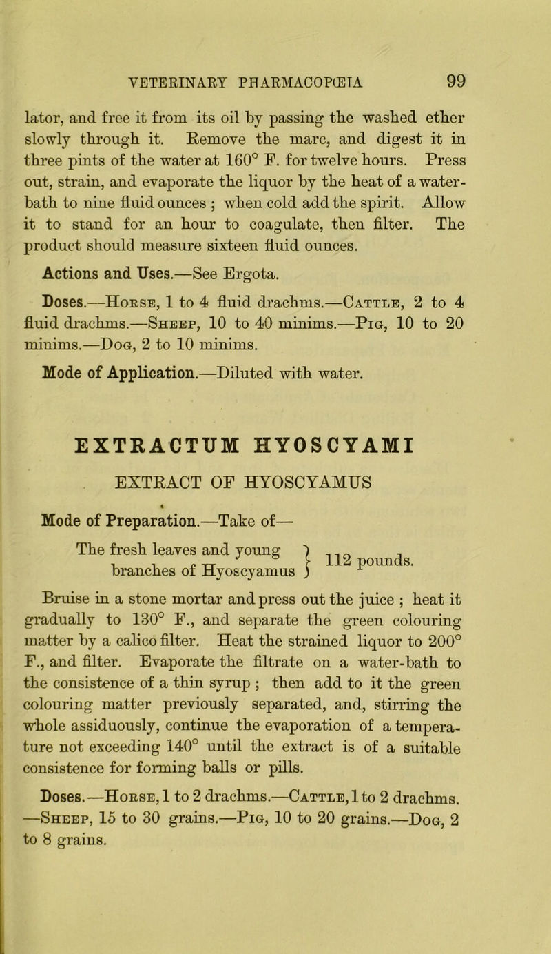 lator, and free it from its oil by passing the washed ether slowly through it. Remove the marc, and digest it in three pints of the water at 160° F. for twelve hours. Press out, strain, and evaporate the liquor by the heat of a water- bath to nine fluid ounces ; when cold add the spirit. Allow it to stand for an hour to coagulate, then filter. The product should measure sixteen fluid ounces. Actions and Uses.—See Ergota. Doses.—House, 1 to 4 fluid drachms.—Cattle, 2 to 4 fluid di-achms.—Sheep, 10 to 40 minims.—Pig, 10 to 20 minims.—Dog, 2 to 10 minims. Mode of Application.—Diluted with water. EXTRACTUM HYOSCYAMI EXTRACT OE HTOSCYAMUS 4 Mode of Preparation.—Take of— The fresh leaves and young branches of Hyoscyamus Bruise in a stone mortar and press out the juice ; heat it gradually to 130° E., and separate the green colouring matter by a calico filter. Heat the strained liquor to 200° E., and filter. Evaporate the filtrate on a water-bath to the consistence of a thin symp ; then add to it the green colouring matter previously separated, and, stirring the whole assiduously, continue the evaporation of a tempera- ture not exceeding 140° until the extract is of a suitable consistence for forming balls or pills. Doses.—Horse, 1 to 2 drachms.—Cattle,!to 2 drachms. —Sheep, 15 to 30 grains.—Pig, 10 to 20 grains.—Dog, 2 to 8 grains. I 112 pounds.