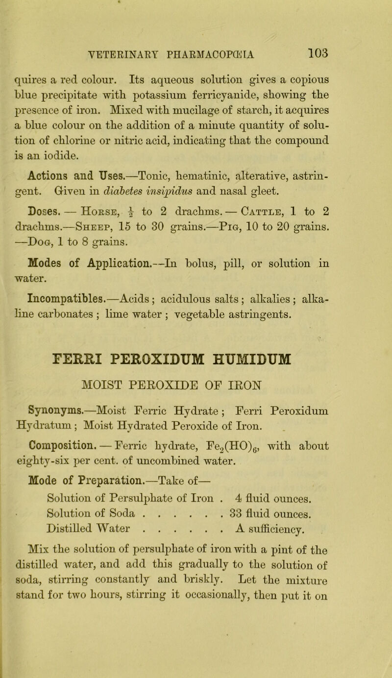 quires a red colour. Its aqueous solution gives a copious blue precipitate witb potassium ferricyanide, showing the presence of iron. Mixed with mucilage of starch, it acquires a blue colour on the addition of a minute quantity of solu- tion of chlorine or nitric acid, indicating that the compound is an iodide. Actions and Uses.—Tonic, hematinic, alterative, astrin- gent. Given in diabetes insipidus and nasal gleet. Doses. — Horse, to 2 drachms. — Cattle, 1 to 2 drachms.—Sheep, 15 to 30 grains.—Pig, 10 to 20 grains. —Dog, 1 to 8 grains. Modes of Application.—In bolus, pill, or solution in water. Incompatibles.—Acids; acidulous salts; alkalies; alka- hne carbonates ; lime water ; vegetable astringents. FERRI PEROXIDUM HUMIDUM MOIST PEEOXIDE OF IEOH Synonyms.—Moist FeiTic Hydrate; Ferri Peroxidum Hydratum ; Moist Hydrated Peroxide of Iron. Composition. — Ferric hydrate, Fe2(HO)g, with about eighty-six per cent, of uncombined water. Mode of Preparation.—Take of— Solution of Persulphate of Iron . 4 fluid ounces. Solution of Soda 33 fluid ounces. Distilled Water A sufficiency. Mix the solution of persulphate of iron with a pint of the distilled water, and add this gradually to the solution of soda, stirring constantly and briskly. Let the mixture stand for two hours, stirring it occasionally, then put it on