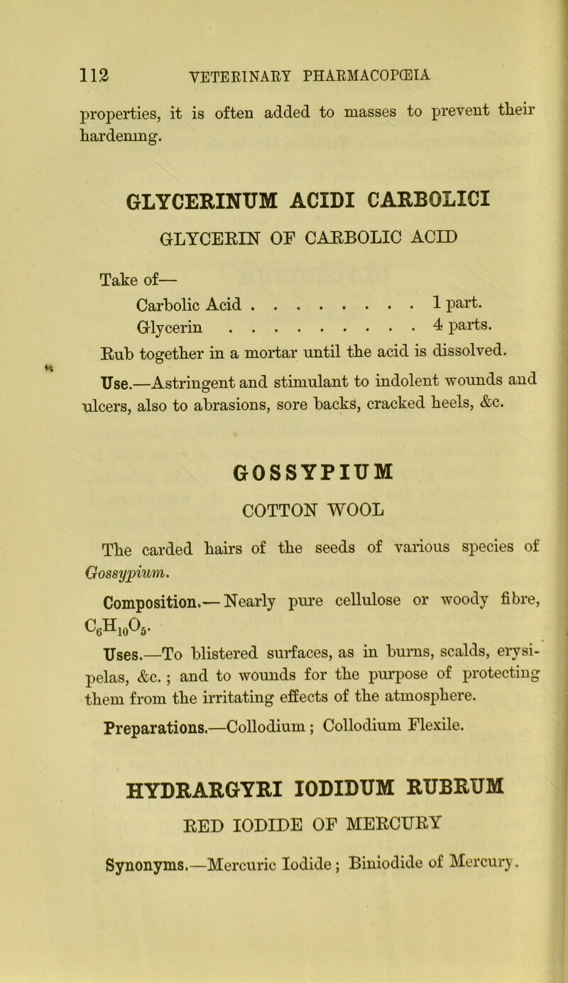 properties, it is often added to masses to prevent their hardening. GLYCERINUM ACIDI CARBOLICI GLYCERIN OE CARBOLIC ACID Take of— Carbolic Acid 1 part. Glycerin 4 parts. Rub together in a mortar until the acid is dissolved. Use.—Astringent and stimulant to indolent wounds and ulcers, also to abrasions, sore backs, cracked heels, &c. GOSSYPIUM COTTON WOOL The carded hairs of the seeds of vaiious species of Gossypium. Composition.—Nearly pure cellulose or woody fibre, CeHioOs- Uses.—To blistered surfaces, as in burns, scalds, eiwsi- pelas, &c.; and to wounds for the purpose of protecting them from the irritating effects of the atmosphere. Preparations.—Collodium; Collodium Flexile. HYDRARGYRI lODIDUM RUBRUM RED IODIDE OF MERCURY Synonyms.—Mercuric Iodide; Biniodide of Mercury.