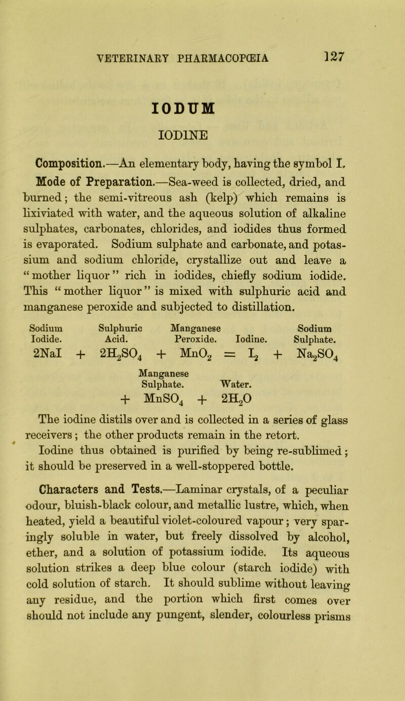 lODUM IODINE Composition.—An elementary body, having the symbol I. Mode of Preparation.—Sea-weed is collected, dried, and burned; the semi-vitreous ash (help) which remains is lixiviated with water, and the aqueous solution of alkaline sulphates, carbonates, chlorides, and iodides thus formed is evaporated. Sodium sulphate and carbonate, and potas- sium and sodium chloride, crystallize out and leave a “mother liquor” rich in iodides, chiefly sodium iodide. This “ mother liquor ” is mixed with sulphuric acid and manganese peroxide and subjected to distillation. Sodium Sulphuric Manganese Sodium Iodide. Acid. Peroxide. Iodine. Sulphate. 2NaI 4- 2H2SO4 + MnO^ = 12 + Na2S04 Manganese Sulphate. Water. + MnS04 + 2H2O The iodine distils over and is collected in a series of glass receivers; the other products remain in the retort. Iodine thus obtained is purified by being re-sublimed; it should be preserved in a well-stoppered bottle. Characters and Tests.—Laminar crystals, of a peculiar odour, bluish-black colour, and metallic lustre, which, when heated, yield a beautiful violet-coloured vapour; very spar- ingly soluble in water, but freely dissolved by alcohol, ether, and a solution of potassium iodide. Its aqueous solution strikes a deep blue colour (starch iodide) with cold solution of starch. It should sublime without leaving any residue, and the portion which first comes over should not include any pungent, slender, colourless prisms