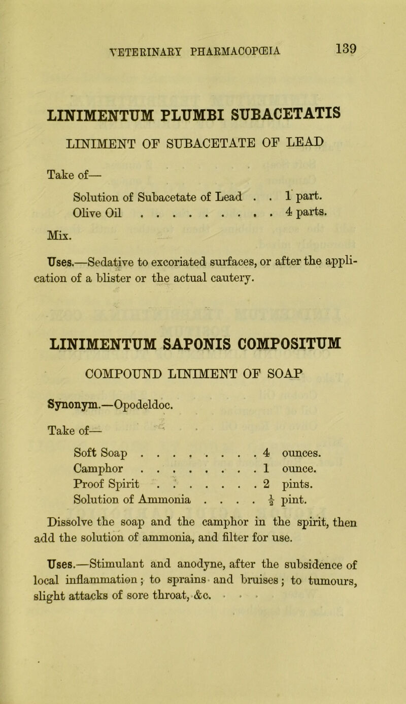 LINIMENTUM PLUMBI SUBACETATIS LINIMENT OE SUBACETATE OF LEAD Take of— Solution of Subacetate of Lead . . 1 part. Olive Oil ^ parts. Mix. Uses.—Sedative to excoriated surfaces, or after tbe appli- cation of a blister or the actual cautery. LINIMENTUM SAPONIS COMPOSITUM COMPOUND LINIMENT OF SOAP Synonym.—Opodeldoc. Take of— Soft Soap ........ 4 ounces. Camphor 1 ounce. Proof Spirit . 2 pints. Solution of Ammonia . . . . -| pint. Dissolve the soap and the camphor in the spirit, then add the solution of ammonia, and filter for use. Uses.—Stimulant and anodyne, after the subsidence of local inflammation; to sprains-and bruises; to tumours, slight attacks of sore throat,‘&c. • • •