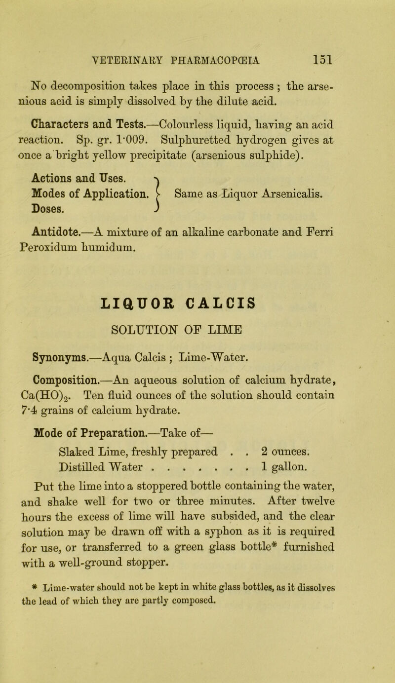 No decomposition takes place in tkis process ; the arse- nious acid is simplv dissolved by tbe dilute acid. Characters and Tests.—Colourless liquid, having an acid reaction. Sp. gr. 1’009. Sulphuretted hydrogen gives at once a bright yellow precipitate (arsenious sulphide). Synonyms.—Aqua Calcis ; Lime-Water. Composition.—An aqueous solution of calcium hydrate, Ca(HO)2. Ten fluid ounces of the solution should contain 7‘4 grains of calcium hydrate. Mode of Preparation.—Take of— Slaked Lime, freshly prepared . . 2 ounces. Distilled Water 1 gallon. Put the lime into a stoppered bottle containing the water, and shake well for two or three minutes. After twelve hours the excess of lime will have subsided, and the clear solution may be drawn off with a syphon as it is required for use, or transferred to a green glass bottle* furnished with a well-ground stopper. Same as Liquor Arsenicalis. Antidote.—A mixture of an alkaline carbonate and Ferri Peroxidum humidum. LiaUOR CALCIS SOLUTION OF LIME * Lime-water should not be kept in white glass bottles, as it dissolves the lead of which they are partly composed.