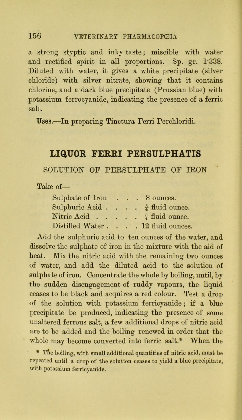 a strong styptic and inky taste; miscible with water and rectified spirit in all proportions. Sp. gr. 1’338. Diluted with water, it gives a white precipitate (silver chloride) with silver nitrate, showing that it contains chlorine, and a dark blue precipitate (Prussian blue) with potassium ferrocyanide, indicating the presence of a ferric salt. Uses.—In preparing Tinctura Ferri Perchloridi. LiaUOR FERRI PERSULPHATIS SOLDTIOlSr OF PEESULPHATE OF lEON Take of— Sulphate of Iron ... 8 ounces. Sulphuric Acid . ... f fluid ounce. Nitric Acid f fluid ounce. Distilled Water .... 12 fluid ounces. Add the sulphuric acid to ten ounces of the water, and dissolve the sulphate of iron in the mixture with the aid of heat. Mix the nitric acid with the remaining two ounces of water, and add the diluted acid to the solution of sulphate of iron. Concentrate the whole by boiling, until, by the sudden disengagement of ruddy vapours, the liquid ceases to be black and acquires a red colour. Test a drop of the solution with potassium ferricyanide; if a blue precipitate be produced, indicating the presence of some unaltered ferrous salt, a few additional drops of nitric acid are to be added and the boiling renewed in order that the whole may become converted into ferric salt.* When the * Tfie boiling, with small additional quantities of nitric acid, must be repeated until a drop of the solution ceases to yield a blue precipitate, witli potassium ferricyanide.