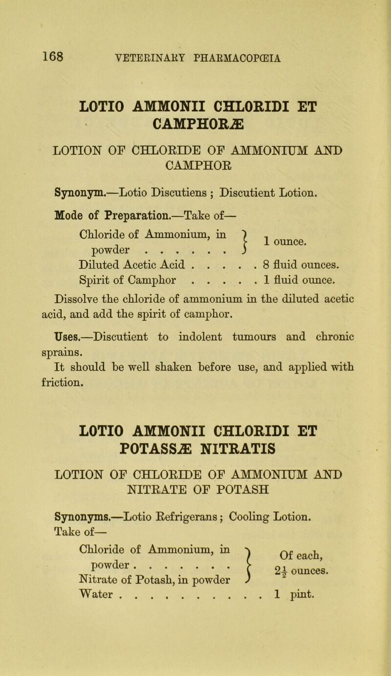 LOTIO AMMONII CHLORIDI ET CAMPHORiE LOTION OF CHLORIDE OF AMMONIUM AND CAMPHOR Synonym.—Lotio Discutiens ; Discutient Lotion. Mode of Preparation.—Take of— Chloride of Ammonium, in ) , ^ >-1 ounce, powder j Diluted Acetic Acid 8 fluid ounces. Spirit of Camphor I fluid ounce. Dissolve the chloride of ammonium m the diluted acetic acid, and add the spirit of camphor. Uses.—Discutient to indolent tumours and chronic sprains. It should be well shaken before use, and applied with friction. LOTIO AMMONII CHLORIDI ET POTASSiE NITRATIS LOTION OF CHLORIDE OF AMMONIUM AND NITRATE OF POTASH Synonyms.—^Lotio Refrigerans; Cooling Lotion. Take of— Chloride of Ammonium, in powder Nitrate of Potash, ia powder Water I pint. Of each, 2^ ounces.