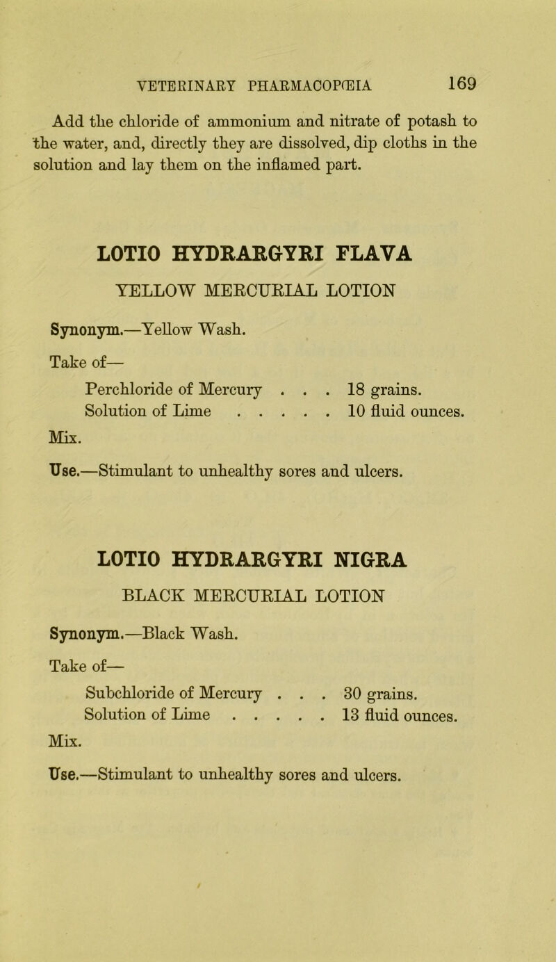 Add tlie chloride of ammoniiim and nitrate of potash to the water, and, directly they are dissolved, dip cloths in the solution and lay them on the inflamed part. LOTIO HYDRARGYRI FLAVA YELLOW MEECURIAL LOTION Synonym.—Yellow Wash. Take of— Perchloride of Mercury . . .18 grains. Solution of Lime 10 fluid ounces. Mix. Use.—Stimulant to unhealthy sores and ulcers. LOTIO HYDRARGYRI NIGRA BLACK MEECUEIAL LOTION Synonym.—Black Wash. Take of— Subchloride of Mercury ... 30 grains. Solution of Lime 13 fluid ounces. Mix. Use.—Stimulant to unhealthy sores and ulcers.