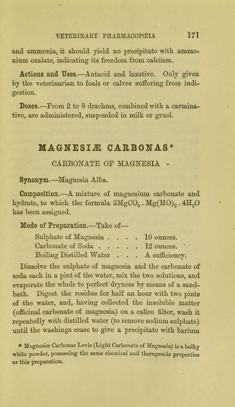 and ammonia, it should yield no precipitate with ammo- nium oxalate, indicating its freedom from calcium. Actions and Uses.—Antacid and laxative. Only given by the veterinarian to foals or calves suffering from indi- gestion. Doses.—From 2 to 8 drachms, combined with a carmina- tive, are administered, suspended in milk or gruel. MAGNESIiE CAUBONAS* CAEBONATE OF AIAGNESIA . Synonym.—^Alagnesia Alba. Composition.—A mixture of magnesium carbonate and hydrate, to which the formula SMgCOg . Mg(HO)2.4H2O has been assigned. Mode of Preparation.—Take of— Sulphate of Magnesia .... 10 ounces. Carbonate of Soda 12 ounces. * Boiling Distilled Water ... A sufficiency. Dissolve the sulphate of magnesia and the carbonate of soda each in a pint of the water, mix the two solutions, and evaporate the whole to perfect dryness by means of a sand- bath. Digest the residue for half an hour with two pints of the water, and, having collected the insoluble matter (officinal carbonate of magnesia) on a calico filter, wash it repeatedly with distilled water (to remove sodium sulphate) until the washings cease to give a precipitate with barium * Magnesise Carbonas Levis (Light Carbonate of Magnesia) is a bulky- white powder, possessing the same chemical and therapeutic properties as this preparation.