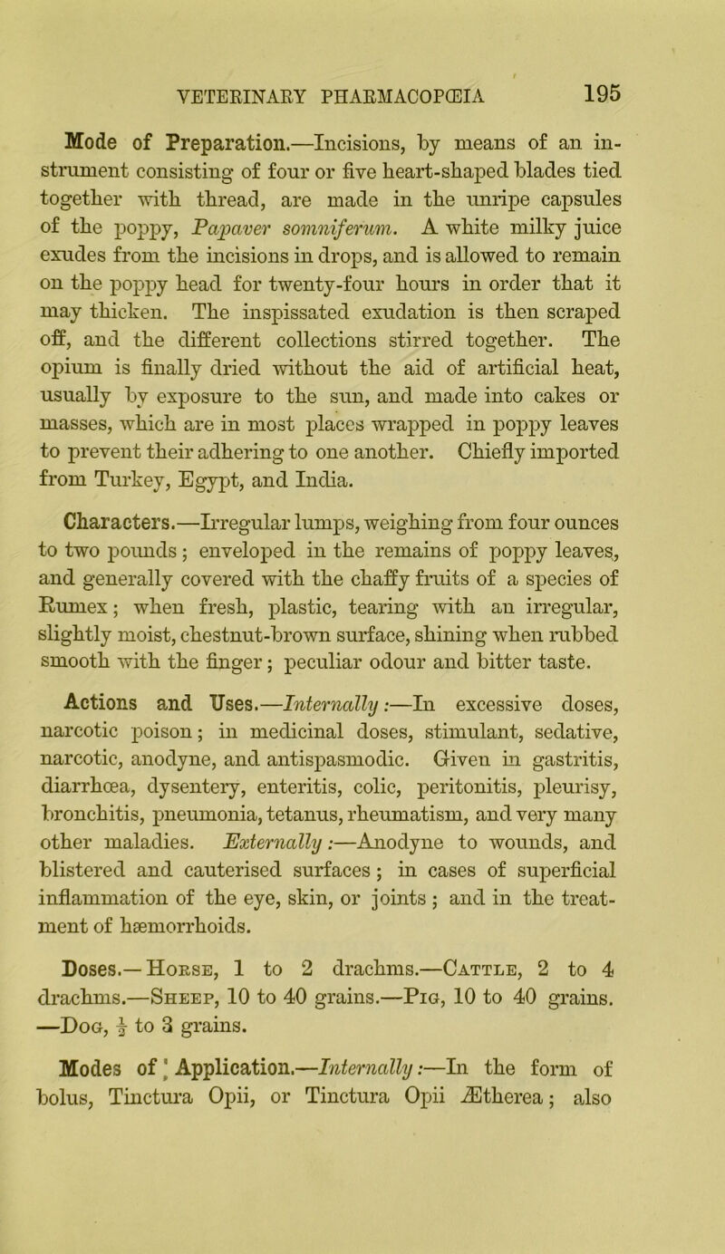 Mode of Preparation.—Incisions, by means of an in- strument consisting of four or five heart-shaped blades tied together vdth thread, are made in the unripe capsules of the poppy, Papaver somniferum. A white milky juice exudes from the incisions in drops, and is allowed to remain on the poppy head for twenty-four hours in order that it may thicken. The inspissated exudation is then scraped off, and the different collections stirred together. The opium is finally dried Avithout the aid of artificial heat, usually by exposure to the siin, and made into cakes or masses, which are in most places wrapped in poppy leaves to prevent their adhering to one another. Chiefly imported from Turkey, Egypt, and India. Characters.—Irregular lumps, weighing from four ounces to two poimds; enveloped in the remains of poppy leaves, and generally covered with the chaffy fruits of a species of Eumex; when fresh, plastic, tearing with an irregular, slightly moist, chestnut-brown surface, shining when rubbed smooth with the finger; peculiar odour and bitter taste. Actions and Uses.—Internally:—In excessive doses, narcotic poison; in medicinal doses, stimulant, sedative, narcotic, anodyne, and antispasmodic. Given in gastritis, diarrhoea, dysenteiy, enteritis, colic, peritonitis, pleurisy, bronchitis, pneumonia, tetanus, rheumatism, and very many other maladies. Externally:—Anodyne to wounds, and blistered and cauterised surfaces; in cases of superficial inflammation of the eye, skin, or joints ; and in the treat- ment of haemorrhoids. Doses.—Hoese, I to 2 drachms.—Cattle, 2 to 4 drachms.—Sheep, 10 to 40 grains.—Pig, 10 to 40 grains. —Dog, to 3 grains. Modes of \ Application.—Internally:—hi the form of bolus, Tinctui'a Opii, or Tinctura Opii ^Etherea; also