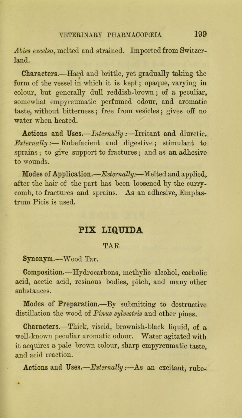 Abies excelsa, melted and strained. Imported from Switzer- land. Characters.—Hard and brittle, yet gradually taking the form of the vessel in which it is kept; opaque, varying in colour, but generally dull reddish-brown; of a peculiar, somewhat empyreumatic perfumed odour, and aromatic taste, without bitterness; free from vesicles; gives o:ff no water when heated. Actions and Uses.—Internally :—Irritant and diuretic. Externally:— Rubefacient and digestive ; stimulant to sprains; to give support to fractures ; and as an adhesive to woimds. Modes of Application.—Externally:—^Melted and applied, after the hair of the part has been loosened by the curry- comb, to fractures and sprains. As an adhesive, Emplas- trum Picis is used. PIX LiaUIDA TAR Synonym.—Wood Tar. Composition.—Hydrocarbons, methylic alcohol, carbolic acid, acetic acid, resinous bodies, pitch, and many other substances. Modes of Preparation.—By submitting to destructive distillation the wood of Finns sylvestris and other pines. Characters.—Thick, viscid, brownish-black liquid, of a well-known peculiar aromatic odour. Water agitated with it acquires a pale brown colour, sharp empyreumatic taste, and acid reaction. Actions and Uses.—Externally:—As an excitant, rube-'