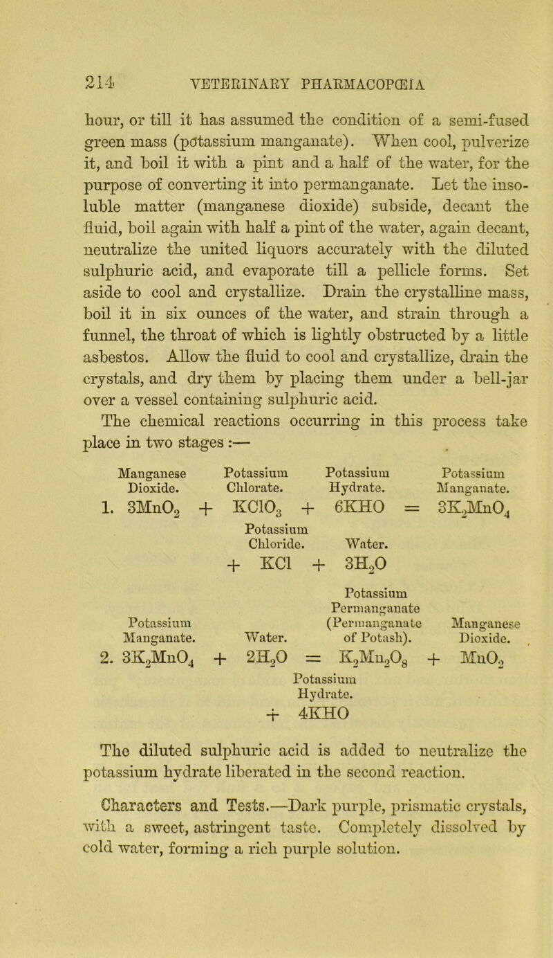 liour, or till it has assumed the condition of a semi-fused green mass (potassium manganate). When cool, pulverize it, and boil it with a pint and a half of the water, for the purpose of converting it mto permanganate. Let the inso- luble matter (manganese dioxide) subside, decant the fluid, boil agam with half a pint of the water, again decant, neutralize the united liquors accurately v/ith the diluted sulphuric acid, and evaporate till a pellicle forms. Set aside to cool and crystallize. Drain the crystalline mass, boil it in six ounces of the water, and strain through a funnel, the throat of which is lightly obstructed by a little asbestos. Allow the fluid to cool and crystallize, dj:ain the crystals, and dry them by placmg them under a bell-jar over a vessel containing sulphuric acid. The chemical reactions occurring in this process take place in two stages :— Manganese Potassium Potassium Potassium Dioxide. Chlorate. Hydrate. Manganate. 1. 3Mn02 + KCIO3 + 6KHO = Potassium Chloride. Water. -f- KCl + 3H2O Potassium Permanganate Potassium —^—----w (Permanganate Manganese Manganate. Water. of Potash). Dioxide. 2. 3K2Mn04 -f 2K2O = K2Mu20g -f- Potassium Hydrate. Mn02 -r 4KHO The diluted sulphuric acid is added to neutralize the potassium hydrate liberated in the second reaction. Characters and Tests.—Dark purple, prismatic crystals, with a sweet, astringent taste. Completely dissolved by cold water, forming a rich purple solution.