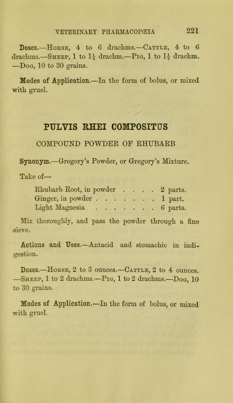 Doses.—Horse, 4 to 6 draclims.—Cattle, 4 to 6 drachms.—Sheep, 1 to drachm.—Pig, 1 to 1|- drachm. —Dog, 10 to 30 grains. Modes of Application.—In the form of bolus, or mixed with gruel. PULVIS RHEI COMPOSITUS COMPOUND POWDEE OF EHUBAEB Synonym.—G-regory’s Powder, or Gregory’s Mixture. Take of— Ehubarb Eoot, in powder .... 2 parts. Ginger, in powder 1 part. Light Magnesia 6 parts. Mix thoroughly, and pass the powder through a fine .sieve. Actions and Uses.—Antacid and stomachic in indi- gestion. Doses.—Horse, 2 to 3 ounces.—Cattle, 2 to 4 ounces. —Sheep, 1 to 2 drachms.—Pig, 1 to 2 drachms.—Dog, 10 to 30 grains. Modes of Application.—In the form of bolus, or mixed with gruel.