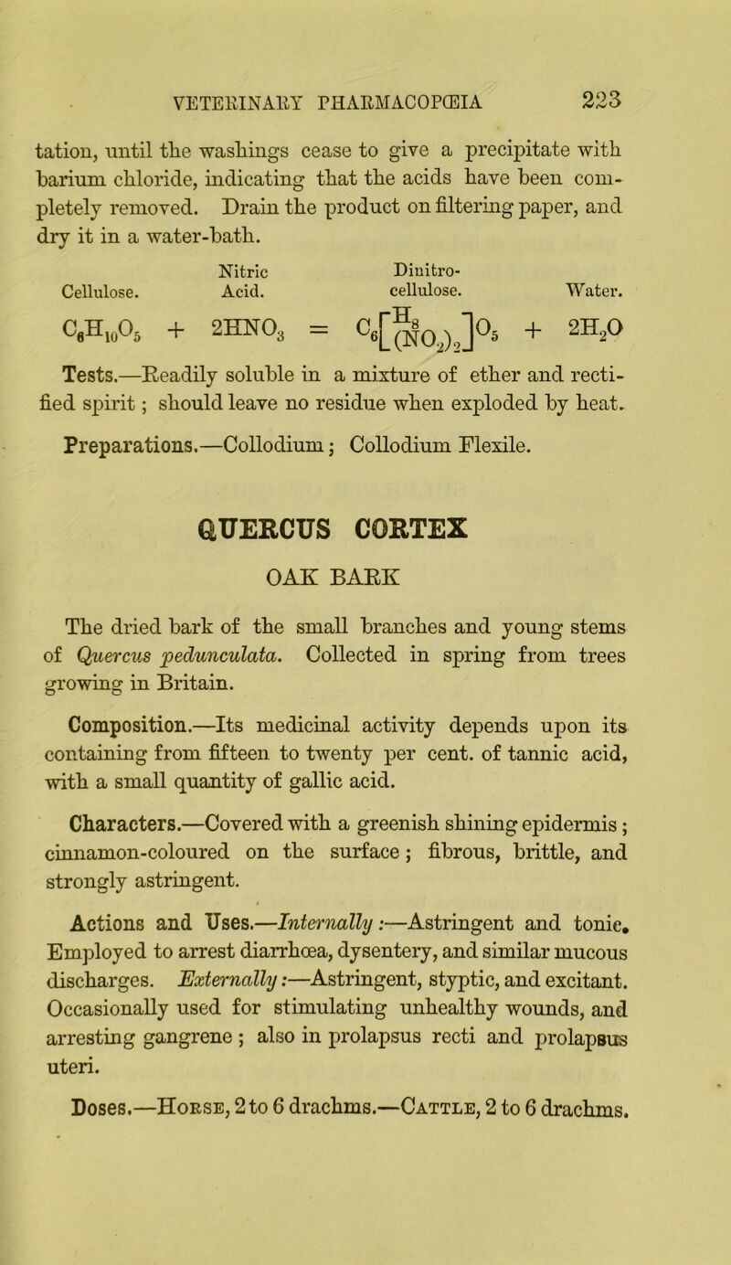 tation, until tlie wasliings cease to give a precipitate with barium chloride, indicating that the acids have been com- pletely removed. Drain the product on filtering paper, and dry it in a water-bath. Nitric Diuitro- Cellulose. Acid. cellulose. Water. C,H,A + 2HNO3 = ]0, + 2HP Tests.—Readily soluble in a mixture of ether and recti- fied spirit; should leave no residue when exploded by heat^ Preparations.—Collodium; Collodium Flexile. GUERCUS CORTEX OAK BARK The dried bark of the small branches and young stems of Querciis pedunculata. Collected in spring from trees growing in Britain. Composition.—Its medicinal activity depends upon its containing from fifteen to twenty per cent, of tannic acid, with a small quantity of gallic acid. Characters.—Covered with a greenish shining epidermis; cinnamon-coloured on the surface; fibrous, brittle, and strongly astringent. t Actions and Uses.—Internally:—Astringent and tonic. EmjDloyed to arrest diarrhoea, dysentery, and similar mucous discharges. Externally:—Astringent, styptic, and excitant. Occasionally used for stimulating unhealthy wounds, and arresting gangrene ; also in prolapsus recti and prolapsus uteri. Doses.—Hoese, 2to 6 drachms.—Cattle, 2 to 6 drachms.