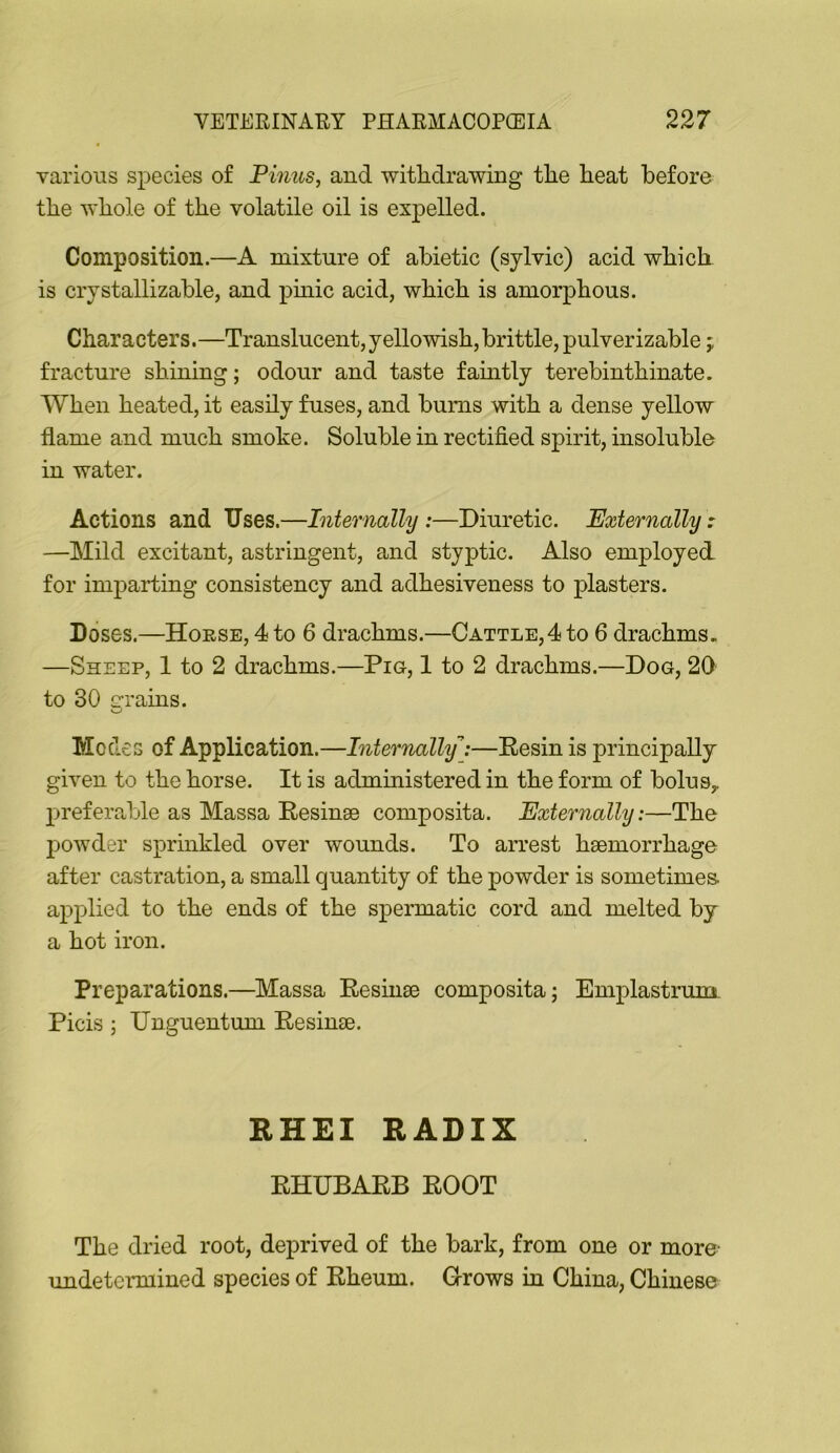 various species of Finns, and witlidrawing tlie heat before the whole of the volatile oil is expelled. Composition.—A mixture of abiotic (sylvic) acid which is crystallizahle, and pinic acid, which is amorphous. Characters.—Translucent, yellowish, brittle, pulverizahle; fracture shining; odour and taste famtly terebinthinate. When heated, it easily fuses, and hums with a dense yellow flame and much smoke. Soluble in rectified spirit, insoluble in water. Actions and Uses.—Internally:—Diuretic. Externally: —Mild excitant, astringent, and styptic. Also employed for imparting consistency and adhesiveness to plasters. Doses.—Horse, 4 to 6 drachms.—Cattle,4 to 6 drachms. —Sheep, 1 to 2 drachms.—Pig, 1 to 2 drachms.—Dog, 20 to 30 e-rains. o Modes of Application.—Internally:—Eesin is principally given to the horse. It is administered in the form of bolus, preferable as Massa Eesinse composita. Externally:—The powder sprinkled over wounds. To arrest haemorrhage after castration, a small quantity of the powder is sometimes- applied to the ends of the spermatic cord and melted by a hot iron. Preparations.—Massa Eesinae composita; Emplastrunx Picis; Unguentum Eesinae. RHEI RADIX EHUBAEB EOOT The dried root, deprived of the bark, from one or more- imdeteimiined species of Eheum. G-rows in China, Chinese