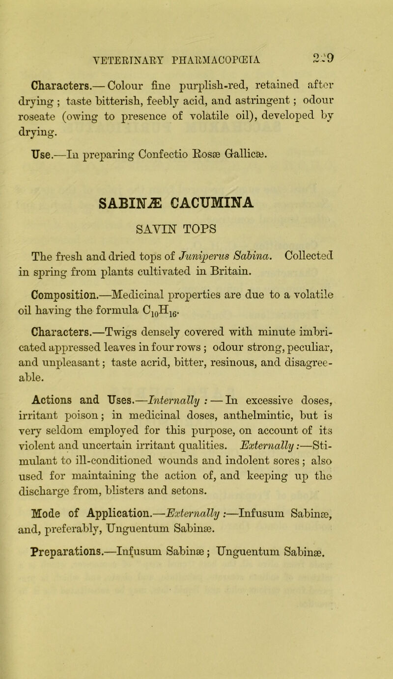 O 'Q Characters.— Colour fine purplish-red, retained after drying ; taste bitterish, feebly acid, and astringent; odour roseate (owing to presence of volatile oil), developed by drying. Use.—In preparing Confectio Kosse Gallicse. SABINA CACTJMINA SAYIN TOPS The fresh and dried tops of Juniperus Sabina. Collected in spring from plants cultivated m Britain. Composition.—Medicinal properties are due to a volatile oil having the formula C^oH^g. Characters.—Twigs densely covered with minute imbri- cated appressed leaves in four rows; odour strong, peculiar, and unpleasant; taste acrid, bitter, resinous, and disagree- able. Actions and Uses.—Internally: — In excessive doses, irritant poison; in medicinal doses, anthelmuitic, but is very seldom employed for this purpose, on account of its violent and uncertain irritant qualities. Externally:—Sti- mulant to ill-conditioned wounds and indolent sores ; also used for maintaining the action of, and keeping up the discharge from, blisters and setons. Mode of Application.—Externally :—Infusum Sabinse, and, preferably, Unguentum Sabina3. Preparations.—Infusum Sabinae; Unguentum Sabinse.