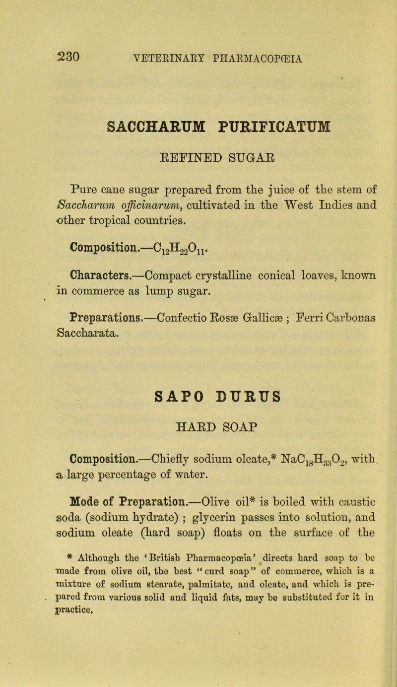 SACCHARUM PURIFICATUM EEFINED SUGAR Pure cane sugar prepared from tire juice of tlie stem of Saccharum officinarum, cultivated in tlie West Indies and other tropical countries. Composition. ^12^22^11* Characters.—Compact crystalline conical loaves, known in commerce as lump sugar. Preparations.—Confectio Eosse Gallicae ; Eerri Carbonas Saccharata. SAPO DURTJS HARD SOAP Composition.—Chiefly sodium oleate,* lS[aCi3H3.^02, with, a large percentage of water. Mode of Preparation.—Olive oil* is boiled with caustic soda (sodium hydrate) ; glycerin passes into solution, and sodium oleate (hard soap) floats on the surface of the * Although the ‘British Pharmacoposia’^directs hard soap to he ■made from olive oil, the best “curd soap” of commerce, which is a mixture of sodium stearate, palmitate, and oleate, and which is pre- pared from various solid and liquid fats, may he substituted for it in practice.