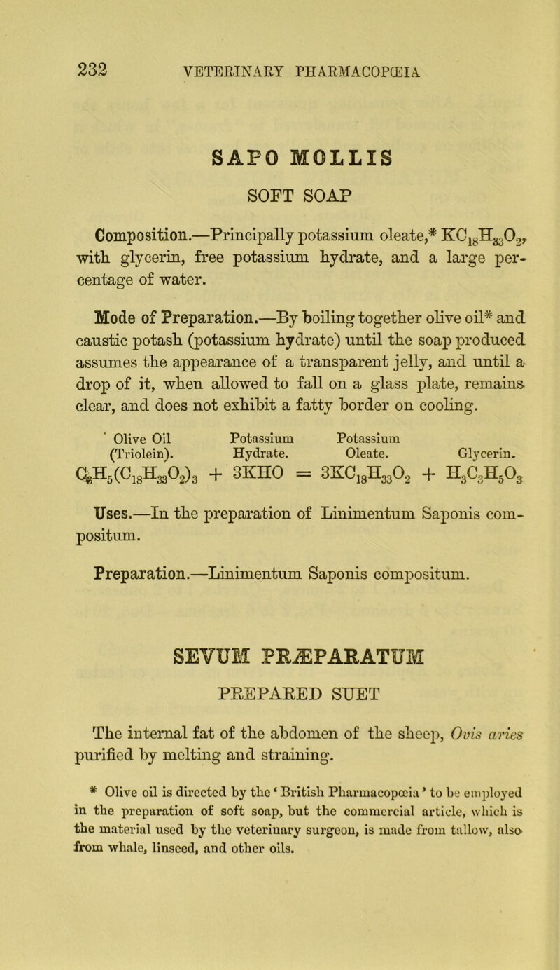 SAPO MOLLIS SOFT SOAP Composition.—Principally potassium oleate,* KCjgH3o02r witli glycerin, free potassium hydrate, and a large per- centage of water. Mode of Preparation.—By boiling together olive oil* and caustic potash (potassium hydrate) until the soap produced assumes the appearance of a transparent jelly, and until a drop of it, when allowed to fall on a glass plate, remains clear, and does not exhibit a fatty border on cooling. Olive Oil Potassium Potassium (Triolein). Hydrate. Oleate. Glycerin. + 3KHO = 3K:Ci3H3302 + H3C3H5O3 Uses.—In the preparation of Linimentum Saponis com- positum. Preparation.—Linimentum Saponis compositum. SEVUM PR^PARATUM PEEPAEED SUET The internal fat of the abdomen of the sheep, Ovis aries purified by melting and straining. * Olive oil is directed by the * British Pharmacopoeia ’ to he employed in the preparation of soft soap, hut the commercial article, which is the material used hy the veterinary surgeon, is made from tallow, also from whale, linseed, and other oils.