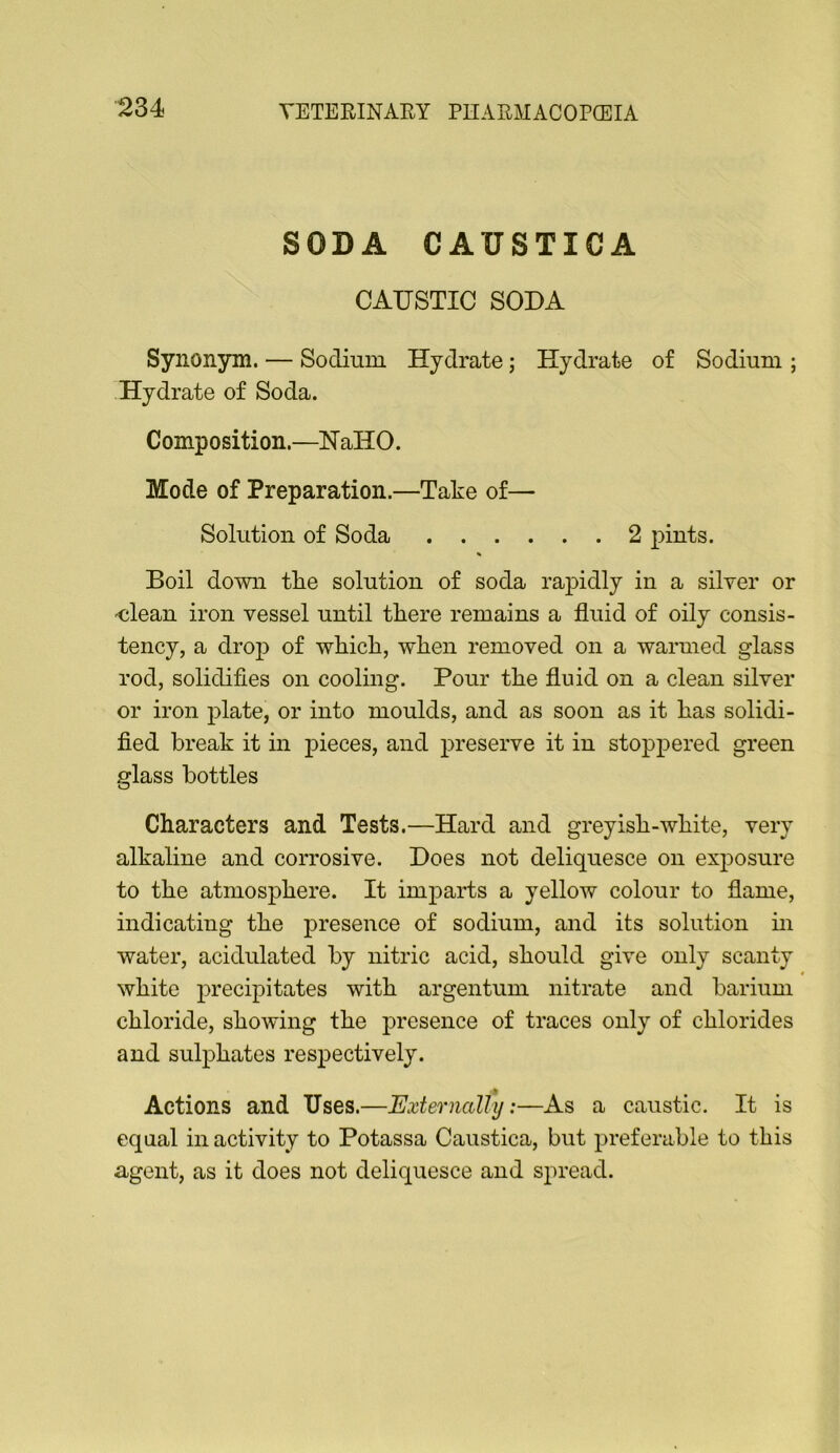 SODA CAUSTICA CAUSTIC SODA Synonym. — Sodium Hydrate; Hydrate of Sodium ; Hydrate of Soda. Composition.—HallO. Mode of Preparation.—Take of— Solution of Soda 2 pints. Boil down tlie solution of soda rapidly in a silver or -clean iron vessel until there remains a fluid of oily consis- tency, a drop of which, when removed on a warmed glass rod, solidifies on cooling. Pour the fluid on a clean silver or iron plate, or into moulds, and as soon as it has solidi- fied break it in pieces, and preserve it in stoppered green glass bottles Characters and Tests.—Hard and greyish-white, very alkaline and corrosive. Does not deliquesce on exposure to the atmosphere. It imparts a yellow colour to flame, indicating the presence of sodium, and its solution in water, acidulated by nitric acid, should give only scanty white precipitates with argentum nitrate and barium chloride, showing the presence of traces only of chlorides and sulphates respectively. Actions and Uses.—Externally:—As a caustic. It is equal in activity to Potassa Caustica, but preferable to this agent, as it does not deliquesce and spread.