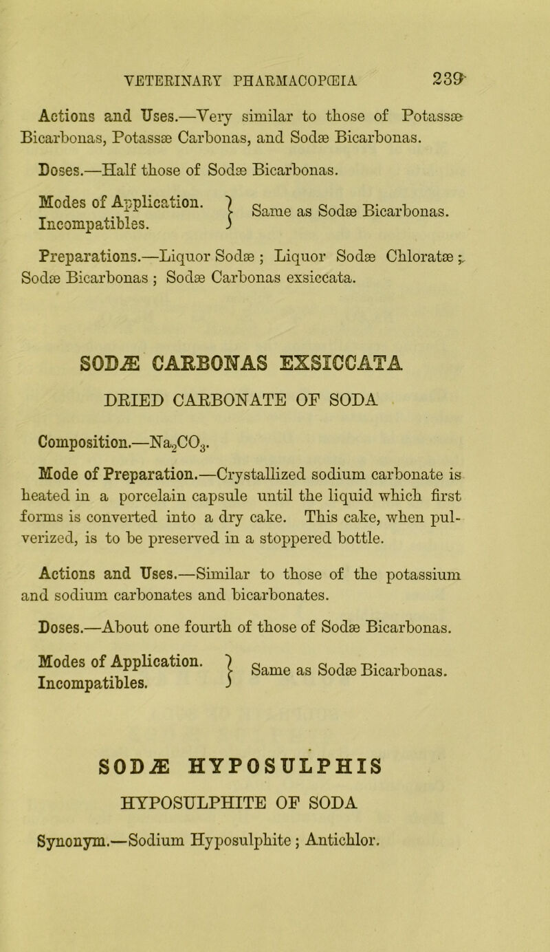 Actions and Uses.—Yeiy similar to those of Potassse Bicarbonas, Potassse Carbonas, and Sodse Bicarbonas. Doses.—Half those of Sodse Bicarbonas. Modes of Application. ] „ Ineompatibles. ) Preparations.—Liquor Sodse ; Liquor Sodse Chloratse Sodse Bicarbonas ; Sodse Carbonas exsiccata. SOBJE CARBONAS EXSICCATA BEIED CAEBONATE OF SODA Composition.—lSra2C03. Mode of Preparation.—Crystallized sodium carbonate is heated in a porcelain capsule until the liquid which first forms is converted into a dry cake. This cake, when pul- verized, is to be preserved in a stoppered bottle. Actions and Uses.—Similar to those of the potassium and sodium carbonates and bicarbonates. Doses.—About one fourth of those of Sodae Bicarbonas. Modes of Application. | Sodae Bicarbonas. Incompatibles. ) SODiE HYPOSULPHIS HYPOSULPHITE OF SODA Synonym.—Sodium Hyposulphite; Antichlor.