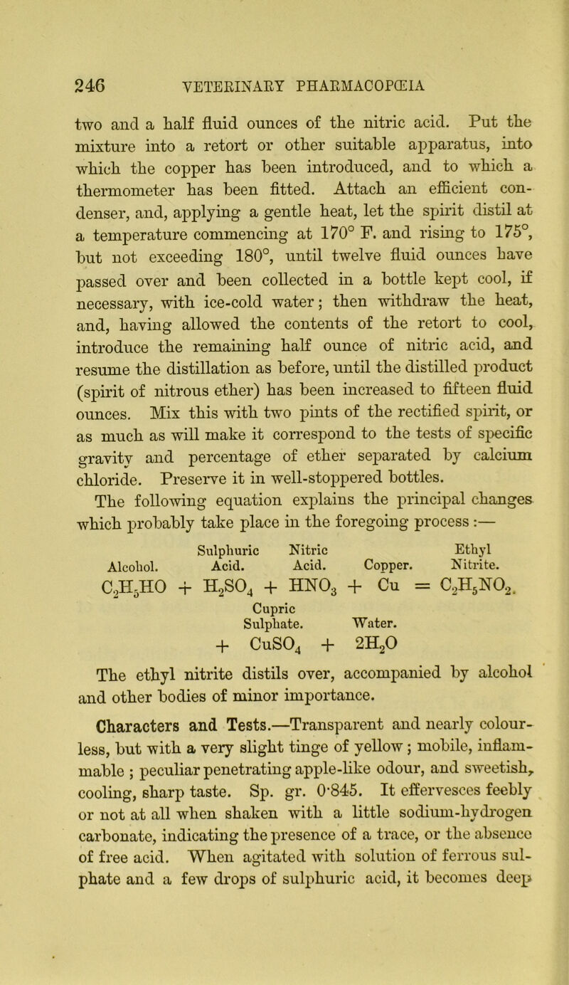 two and a lialf flnid ounces of the nitric acid. Put the mixture into a retort or other suitable apparatus, into which the copper has been introduced, and to which a thermometer has been fitted. Attach an efficient con- denser, and, applying a gentle heat, let the spirit distil at a temperature commencing at 170° F. and rismg to 175°, but not exceeding 180°, until twelve fluid ounces have passed over and been collected in a bottle kept cool, if necessary, with ice-cold water; then withdraw the heat, and, having allowed the contents of the retort to cool, introduce the remaming half ounce of nitric acid, and resume the distillation as before, until the distilled product (spirit of nitrous ether) has been increased to fifteen fluid ounces. Mix this with two pints of the rectified spirit, or as much as will make it correspond to the tests of specific gravity and percentage of ether separated by calcium chloride. Preserve it in well-stoppered bottles. The follomng equation explains the principal changes which probably take place in the foregoing process :— The ethyl nitrite distils over, accompanied by alcohol and other bodies of minor importance. Characters and Tests.—Transparent and nearly colour- less, but with a very slight tinge of yellow; mobile, inflam- mable ; peculiar penetrating apple-like odour, and sweetish^ cooling, sharp taste. Sp. gr. 0‘845. It effervesces feebly or not at all when shaken with a little sodium-hydrogen carbonate, indicating the presence of a trace, or the absence of free acid. When agitated with solution of ferrous sul- phate and a few drops of sulphuric acid, it becomes deep Alcohol. Sulphuric Nitric Acid. Acid. Ethyl Copper. Nitrite. Cupric Sulphate. Water. 4- CUSO4 + 2H2O