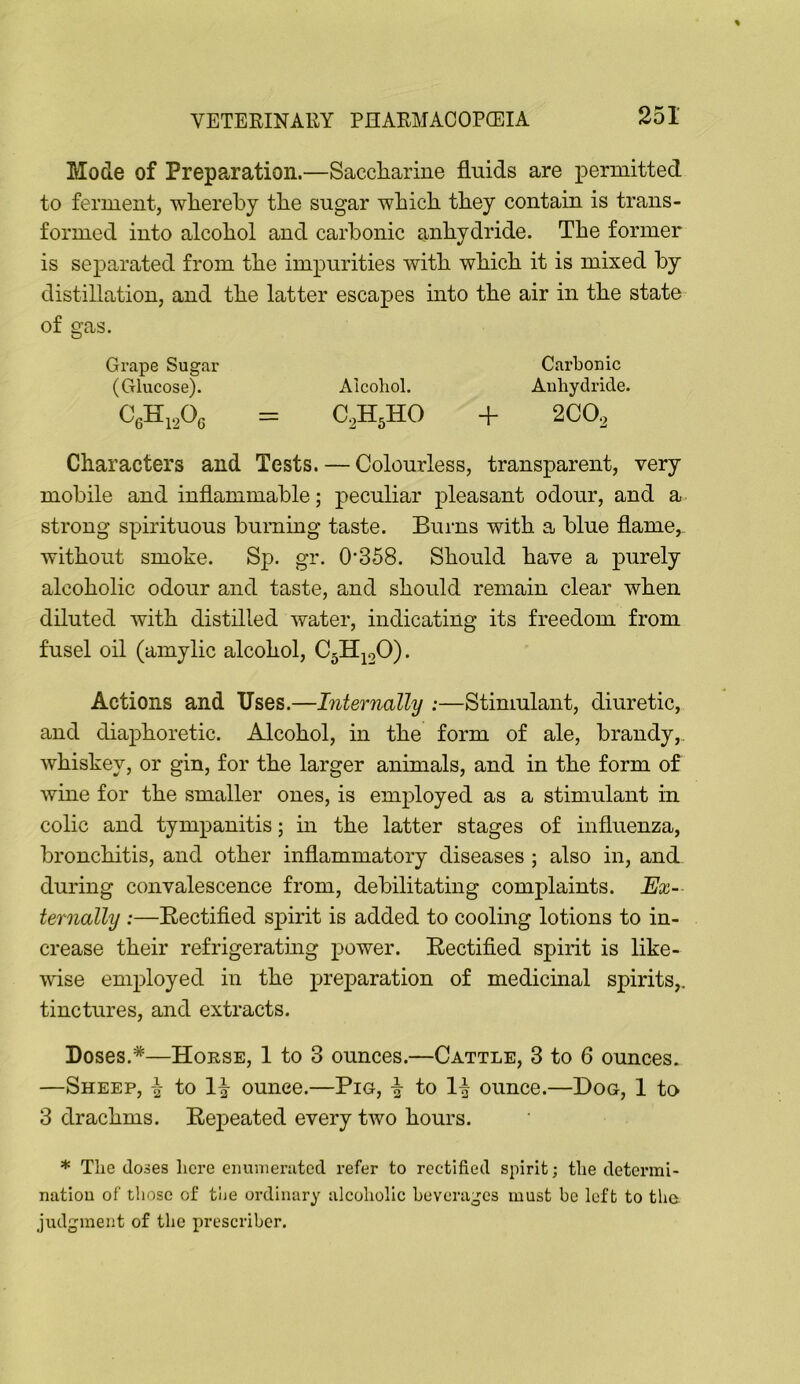 Mode of Preparation.—Saccliarine fluids are permitted to ferment, wliereby tlie sugar whicli tliey contain is trans- formed into alcohol and carbonic anhydride. The former is separated from the impurities with which it is mixed by distillation, and the latter escapes into the air in the state of gas. Grape Sugar Carbonic (Glucose). Alcohol. Anhydride. + 2CO^ Characters and Tests. — Colourless, transparent, very mobile and inflammable; peculiar pleasant odour, and a strong spirituous burning taste. Burns with a blue flame, without smoke. Sp. gr. 0’358. Should have a purely alcoholic odour and taste, and should remain clear when diluted with distilled water, indicating its freedom from fusel oil (amylic alcohol, C^H^oO). Actions and Uses.—Internally :—Stimulant, diuretic, and diaphoretic. Alcohol, in the form of ale, brandy,, whiskey, or gin, for the larger animals, and in the form of wine for the smaller ones, is employed as a stimulant in colic and tympanitis; m the latter stages of influenza, bronchitis, and other inflammatory diseases ; also in, and during convalescence from, debilitating complaints. Ex~- ternally :—Eectified spirit is added to cooling lotions to in- crease their refrigerating power. Rectified spirit is like- wise employed in the preparation of medicmal spirits,, tinctures, and extracts. Doses.*—Horse, 1 to 3 ounces.—Cattle, 3 to 6 ounces. —Sheep, \ to li ounce.—Pig, \ to ounce.—Dog, 1 to 3 drachms. Repeated every two hours. * The (loses licre eiiunierutcd refer to rectified spirit; the determi- natiou of those of the ordinary alcoholic beverages must be left to tlm judgment of the prescriber.