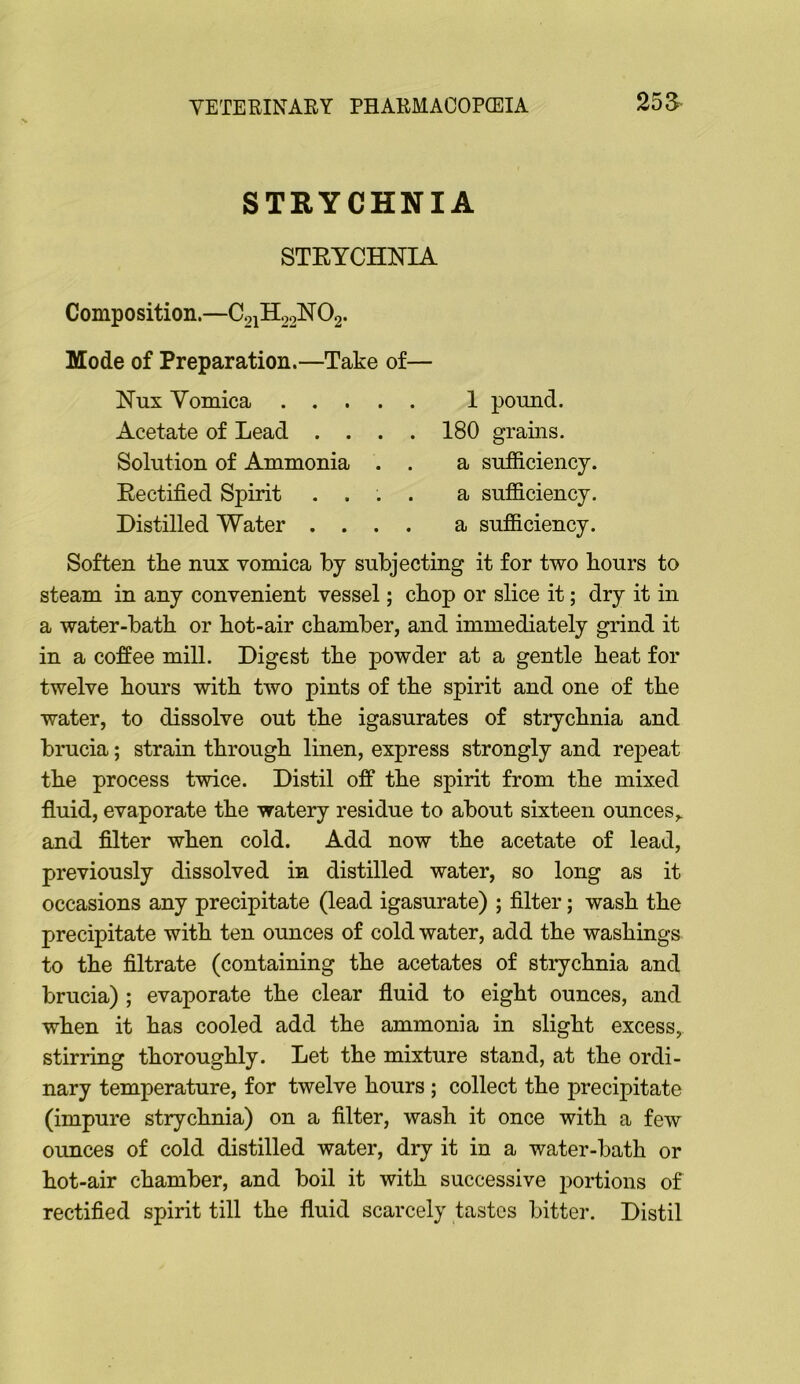 25 a STRYCHNIA STEYCHNIA Composition.—C21H02NO2. Mode of Preparation.—Take of— Nux Vomica 1 pound. Acetate of Lead .... 180 grains. Solution of Ammonia . . a sufficiency. Eectified Spirit .... a sufficiency. Distilled Water .... a sufficiency. Soften the nux vomica by subjecting it for two hours to steam in any convenient vessel; chop or slice it; dry it in a water-bath or hot-air chamber, and immediately grind it in a coffee mill. Digest the powder at a gentle heat for twelve hours with two pints of the spirit and one of the water, to dissolve out the igasurates of strychnia and brucia; strain through linen, express strongly and repeat the process twice. Distil off the spirit from the mixed fluid, evaporate the watery residue to about sixteen ounces,, and filter when cold. Add now the acetate of lead, previously dissolved in distilled water, so long as it occasions any precipitate (lead igasurate) ; filter; wash the precipitate with ten ounces of cold water, add the washings to the filtrate (containing the acetates of strychnia and brucia) ; evaporate the clear fluid to eight ounces, and when it has cooled add the ammonia in slight excess, stirring thoroughly. Let the mixture stand, at the ordi- nary temperature, for twelve hours ; collect the precipitate (impure strychnia) on a filter, wash it once with a few ounces of cold distilled water, dry it in a water-bath or hot-air chamber, and boil it with successive portions of rectified spirit till the fluid scarcely tastes bitter. Distil