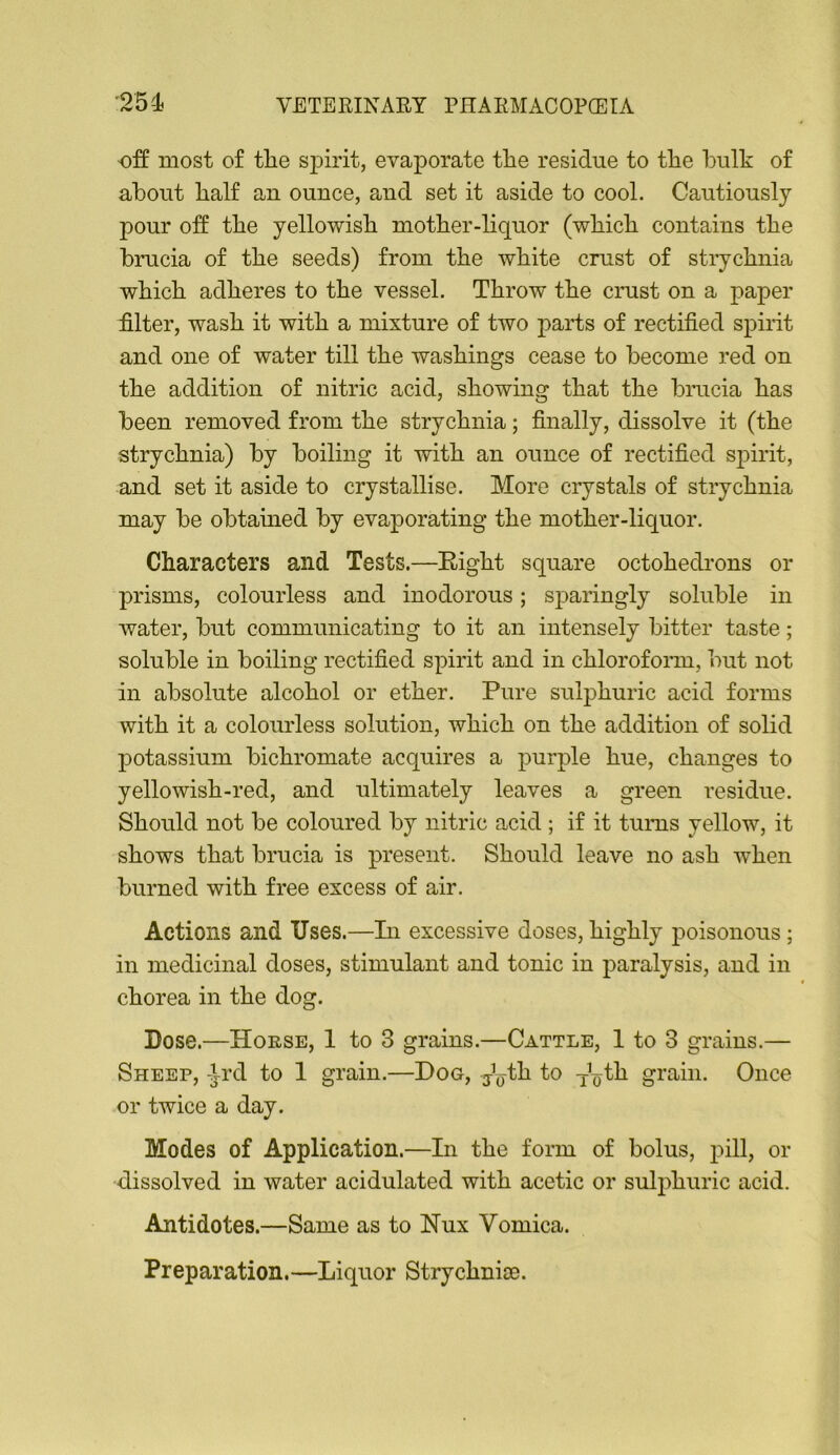 off most of the spirit, evaporate the residue to the hulk of about half an ounce, and set it aside to cool. Cautiously pour off the yellowish mother-liquor (which contains the brucia of the seeds) from the white crust of strychnia which adheres to the vessel. Throw the crust on a paper filter, wash it with a mixture of two parts of rectified spirit and one of water till the washings cease to become red on the addition of nitric acid, showing that the brucia has been removed from the strychnia; finally, dissolve it (the strychnia) by boiling it with an ounce of rectified spirit, and set it aside to crystallise. More crystals of strychnia may be obtauied by evaporating the mother-liquor. Characters and Tests.—Eight square octohedrons or prisms, colourless and inodorous; sparingly soluble in water, but communicating to it an intensely bitter taste; soluble in boiling rectified spirit and in chlorofonn, but not in absolute alcohol or ether. Pure sulphuric acid forms with it a colourless solution, which on the addition of solid potassium bichromate acquires a purple hue, changes to yellowish-red, and ultimately leaves a green residue. Should not be coloured by nitric acid; if it turns yellow, it shows that brucia is present. Should leave no ash when burned with free excess of air. Actions and Uses.—In excessive doses, highly poisonous; in medicinal doses, stimulant and tonic in paralysis, and in chorea in the dog. Dose.—Horse, 1 to 3 grains.—Cattle, 1 to 3 grains.— Sheep, Ard to 1 grain.—Dog, jV^h to j^th grain. Once or twice a day. Modes of Application.—In the form of bolus, pill, or dissolved in water acidulated with acetic or sulphuric acid. Antidotes.—Same as to Nux Vomica. Preparation.—Liquor Strychnice.