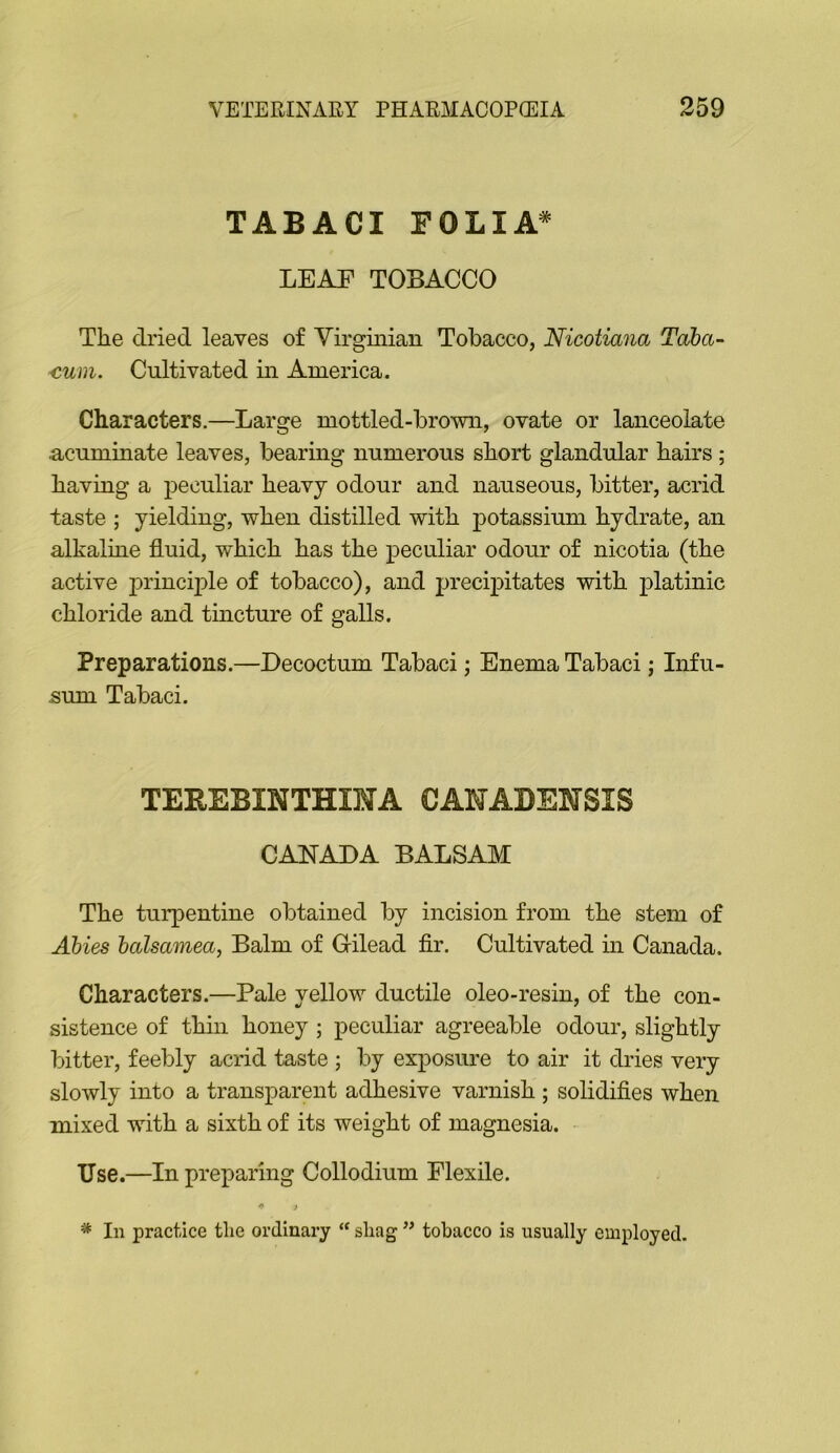 TABACI FOLIA^ LEAF TOBACCO The dried leaves of Virginian Tobacco, Nicotiana Taba~ €um. Cultivated in America. Characters.—Large mottled-brown, ovate or lanceolate acuminate leaves, bearing numerous short glandular hairs; having a peculiar heavy odour and nauseous, bitter, acrid taste ; yielding, when distilled with potassium hydrate, an alkaline fluid, which has the peculiar odour of nicotia (the active j^rincijfle of tobacco), and precipitates with platinic chloride and tincture of galls. Preparations.—Decoctum Tabaci; Enema Tabaci; Infu- sum Tabaci. TEREBINTHIMA CANADENSIS CANADA BALSAM The turpentine obtained by incision from the stem of Abies halsamea, Balm of Gilead fir. Cultivated in Canada. Characters.—Pale yellow ductile oleo-resin, of the con- sistence of thin honey ; peculiar agreeable odour, slightly bitter, feebly acrid taste ; by exposure to air it dries very slowly into a transparent adhesive varnish ; solidifies when mixed with a sixth of its weight of magnesia. Use.—In preparing Collodium Flexile. ^ j In practice tlie ordinary “ shag ” tobacco is usually employed.