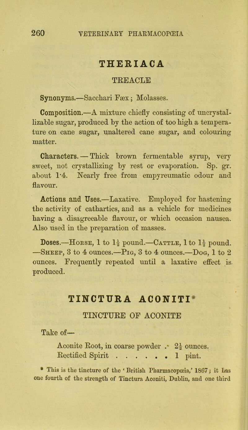 THERIACA TEEACLE Synonyms.—Sacchari Eaex; Molasses. Composition.—A mixture cliiefly consisting of imcrystal- lizable sugar, produced by the action of too bigb a tempera- ture on cane sugar, unaltered cane sugar, and colouring matter. Characters. — Thick brown fermentable syrup, very sweet, not crystallizing by rest or evaporation. Sp. gr. about 1'4. Nearly free from empyreumatic odour and flavour. Actions and Uses.—Laxative. Employed for hastening the activity of cathartics, and as a vehicle for medicmes having a disagreeable flavour, or which occasion nausea. Also used in the preparation of masses. Doses.—Horse, 1 to 1^ pound.—Cattle, 1 to poimd. —Sheep, 3 to 4 ounces.—Pig, 3 to 4 ounces.—Dog, 1 to 2 ounces. Frequently repeated until a laxative effect is. produced. TINCTURA ACONITI^ TINCTURE OF ACONITE Take of— Aconite Root, in coarse powder 2^ ounces. Rectified Sifirit I pint. * This is the tincture of the ‘ British Pharmacopoeia/ 1867; it Las one fourth of the strength of Tinctura Aconiti, Dublin, and one third