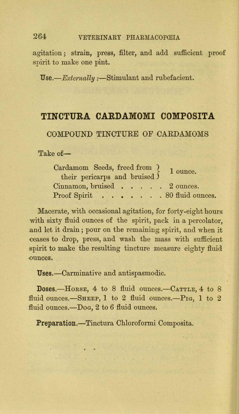 agitation; strain, press, filter, and add sufficient proof spirit to make one pint. Use.—Externally :—Stimulant and rubefacient. TINCTURA CARDAMOMI COMPOSITA COMPOUND TINCTUKE OF CARDAMOMS Take of— Cardamom Seeds, freed from tbeir pericarps and bruised Cinnamon, bmised 2 ounces. Macerate, with occasional agitation, for forty-eigbt flours witfl sixty fluid ounces of tfle spirit, pack in a percolator, and let it drain; pour on tfle remaining spirit, and wflen it ceases to drop, press, and wasfl tfle mass witfl sufficient spirit to make tfle resulting tincture measure eigflty fluid •ounces. Uses.—Carminative and antis23asmodic. fluid ounces.—Sheep, 1 to 2 fluid oiuices.—Pig, 1 to 2 fluid ounces.—Dog, 2 to 6 fluid ounces. Preparation.—Tinctura Cfllorofomii Composita. 1 ounce.