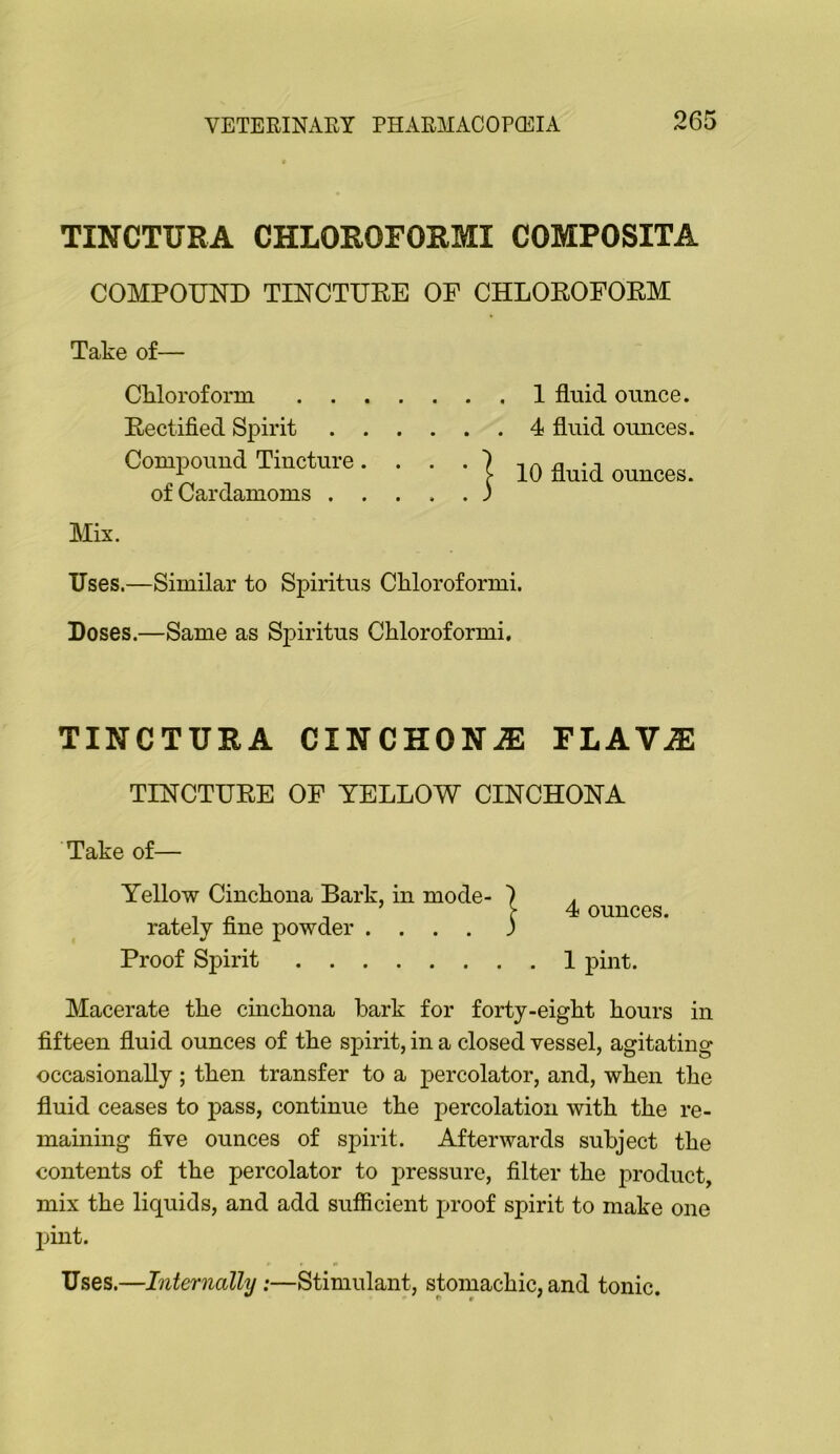 TINCTURA CHLOROFORMI COMPOSITA COMPOUND TINCTURE OE CHLOROFORM Take of— Ckloroform 1 fluid ounce. Rectified Spirit 4 fluid ounces. Compound Tincture. . . . } n 'j ^ C fluid ounces. of Cardamoms ) Mix. Uses.—Similar to Spiritus Chloroformi. Doses.—Same as Spiritus Chloroformi. TINCTURA CINCHONiE FLAViE TINCTURE OF YELLOW CINCHONA Take of— Yellow Cinchona Bark, in mode- rately fine powder .... Proof Spirit 4 ounces. I pint. Macerate the cinchona hark for forty-eight hours in fifteen fluid ounces of the spirit, in a closed vessel, agitating occasionally ; then transfer to a percolator, and, when the fluid ceases to pass, continue the percolation with the re- maining five ounces of spirit. Afterwards subject the contents of the percolator to pressure, filter the product, mix the liquids, and add sufficient proof spirit to make one pint. Uses.—Internally:—Stimulant, stomachic, and tonic.